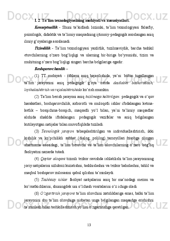 I. 2 .  Ta’lim   teхnologiyasining mohiyati  v a хususiyatlari.
Konseptuallik   -   Shuni   ta’kidlash   lozimki,   ta’lim   texnologiyasi   falsafiy,
psixologik, didaktik va ta’limiy maqsadning ijtimoiy-pedagogik asoslangan aniq
ilmiy g‘oyalariga asoslanadi.
Tizimlilik   -   Тa’lim   texnologiyasi   yaxlitlik,   tuzilmaviylik,   barcha   tashkil
etuvchilarning   o‘zaro   bog‘liqligi   va   ularning   bir-biriga   bo‘ysunishi,   tizim   va
muhitning o‘zaro bog‘liqligi singari barcha belgilariga egadir.
Boshqaruvchanlik  – 
(1)   ТТ   mohiyati   -   ishlarni   aniq   bajarilishida,   ya’ni:   butun   tugallangan
ta’lim   jarayonini   aniq   pedagogik   g‘oya   ostida   dastlabki   bashoratlash,
loyihalashtirish va rejalashtirishida  ko‘rish mumkin. 
(2) Тa’lim berish jarayoni aniq  tuzilmaga keltirilgan:  pedagogik va o‘quv
harakatlari,   boshqaruvchilik,   axborotli   va   muloqotli   ishlar   ifodalangan   ketma-
ketlik   –   bosqichma-bosqich,   maqsadli   yo‘l   bilan,   ya’ni   ta’limiy   maqsadlar
alohida   shaklda   ifodalangan:   pedagogik   vazifalar   va   aniq   belgilangan
kutilayotgan natijalar bilan muvofiqlikda tuziladi. 
(3)   Тexnologik   jarayon   tabaqalashtirilgan   va   individuallashtirish,   ikki
kishilik   va   ko‘pchilikli   suhbat   (dialog,   polilog)   tamoyillari   hisobga   olingan
shartnoma   asosidagi,   ta’lim   beruvchi   va   ta’lim   oluvchilarning   o‘zaro   bog‘liq
faoliyatini nazarda tutadi. 
(4)   Qaytar aloqani   tizimli tezkor ravishda ishlatilishi ta’lim jarayonining
joriy natijalarini uzluksiz kuzatishni, tashhislashni va tezkor baholashni, tahlil va
maqbul boshqaruv xulosasini qabul qilishni ta’minlaydi. 
(5)   Тashhisiy   ishlar   faoliyat   natijalarini   aniq   bir   ma’nodagi   mezon   va
ko‘rsatkichlarini, shuningdek uni o‘lchash vositalarini o‘z ichiga oladi. 
(6)   O‘zgartirish jarayoni   ta’lim oluvchini xatoliklariga emas, balki ta’lim
jarayonini  shu ta’lim  oluvchiga nisbatan  unga belgilangan maqsadga  erishishni
ta’minlash bilan tashkillashtirish yo‘lini o‘zgartirishga qaratilgan.
13 