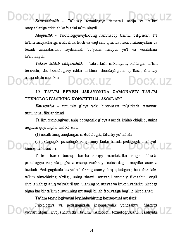 Samaradorlik   -   Тa’limiy   texnologiya   samarali   natija   va   ta’lim
maqsadlariga erishish kafolatini ta’minlaydi.
Maqbullik   -   Тexnologiyaviylikning   hammabop   tizimli   belgisidir.   ТТ
ta’lim maqsadlariga erishishda, kuch va vaqt sarf qilishda inson imkoniyatlari va
texnik   zahiralaridan   foydalanish   bo‘yicha   maqbul   yo‘l   va   vositalarni
ta’minlaydi.
Takror   ishlab   chiqarishlik   -   Тakrorlash   imkoniyati ,   xohlagan   ta’lim
beruvchi,   shu   texnologiviy   ishlar   tartibini,   shundayligicha   qo‘llasa,   shunday
natija olishi mumkin. 
I.2.   TA’LIM   BERISH   JARAYONIDA   ZAMONAVIY   TA’LIM
TEХNOLOGIYASINING KONSEPTUAL ASOSLARI
Konsepsiya   –   umumiy   g‘oya   yoki   biror-narsa   to‘g‘risida   tasavvur,
tushuncha, fikrlar tizimi.
Ta’lim texnologiyasi aniq pedagogik g‘oya asosida ishlab chiqilib, uning
negizini quyidagilar tashkil etadi: 
(1) muallifning aniqlangan metodologik, falsafiy yo‘nalishi; 
(2)   pedagogik,   psixologik   va   ijtimoiy   fanlar   hamda   pedagogik   amaliyot-
konseptual asoslari.
Ta’lim   tizimi   boshqa   barcha   xorijiy   mamlakatlar   singari   falsafa,
psixologiya   va   pedagogikada   insonparvarlik   yo‘nalishidagi   tamoyillar   asosida
tuziladi.   Pedagogikada   bu   yo‘nalishning   asosiy   farq   qiladigan   jihati   shundaki,
ta’lim   oluvchining   o‘zligi,   uning   shaxsi,   mustaqil   tanqidiy   fikrlashini   ongli
rivojlanishiga aniq yo‘naltirilgan, ularning xususiyat va imkoniyatlarini hisobga
olgan har bir ta’lim oluvchining mustaqil bilish faoliyatiga bog‘liq hisoblanadi. 
Ta’lim texnologiyasini loyihalashining konseptual asoslari:
Psixologiya   va   pedagogikada   insonparvalik   yondashuv;   Shaxsga
yo‘naltirilgan   rivojlantiruvchi   ta’lim;   Axborot   texnologiyalari;   Faoliyatli
14 