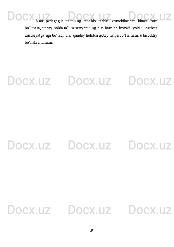 Agar   pedagogik   tizimning   tarkibiy   tashkil   etuvchilaridan   bittasi   ham
bo‘lmasa, unday holda ta’lim jarayonining o‘zi  ham bo‘lmaydi, yoki u kuchsiz
xususiyatga ega bo‘ladi. Har qanday holatda ijobiy natija bo‘lsa ham, u tasodifiy
bo‘lishi mumkin.
19 