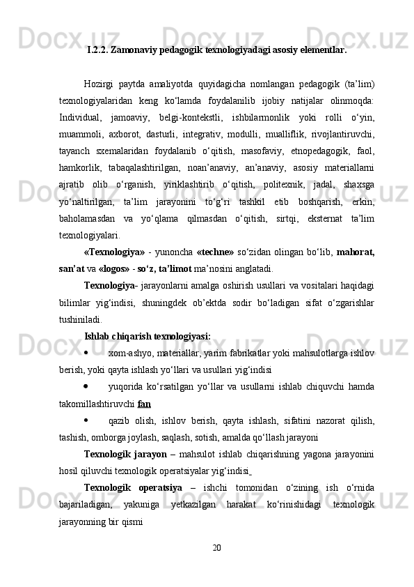 I.2.2. Z amonaviy pedagogik texnologiyadagi  asosiy elementlar.
Hozirgi   paytda   amaliyotda   quyidagicha   nomlangan   pedagogik   (ta’lim)
texnologiyalaridan   keng   ko‘lamda   foydalanilib   ijobiy   natijalar   olinmoqda:
Individual,   jamoaviy,   belgi-kontekstli,   ishbilarmonlik   yoki   rolli   o‘yin,
muammoli,   axborot,   dasturli,   integrativ,   modulli,   mualliflik,   rivojlantiruvchi,
tayanch   sxemalaridan   foydalanib   o‘qitish,   masofaviy,   etnopedagogik,   faol,
hamkorlik,   tabaqalashtirilgan,   noan’anaviy,   an’anaviy,   asosiy   materiallarni
ajratib   olib   o‘rganish,   yiriklashtirib   o‘qitish,   politexnik,   jadal,   shaxsga
yo‘naltirilgan,   ta’lim   jarayonini   to‘g‘ri   tashkil   etib   boshqarish,   erkin,
baholamasdan   va   yo‘qlama   qilmasdan   o‘qitish,   sirtqi,   eksternat   ta’lim
texnologiyalari.
«Texnologiya»   -   yunoncha   «techne»   so‘zidan   olingan   bo‘lib,   mahorat,
san’at  va  «logos»  -  so‘z, ta’limot  ma’nosini anglatadi.
Texnologiya-   jarayonlarni amalga oshirish usullari va vositalari haqidagi
bilimlar   yig‘indisi,   shuningdek   ob’ektda   sodir   bo‘ladigan   sifat   o‘zgarishlar
tushiniladi.
Ishlab chiqarish texnologiyasi:
 xom-ashyo, materiallar, yarim fabrikatlar yoki mahsulotlarga ishlov
berish, yoki qayta ishlash yo‘llari va usullari yig‘indisi
 yuqorida   ko‘rsatilgan   yo‘llar   va   usullarni   ishlab   chiquvchi   hamda
takomillashtiruvchi  fan
 qazib   olish,   ishlov   berish,   qayta   ishlash,   sifatini   nazorat   qilish,
tashish, omborga joylash, saqlash, sotish, amalda qo‘llash jarayoni
Texnologik   jarayon   –   mahsulot   ishlab   chiqarishning   yagona   jarayonini
hosil qiluvchi texnologik operatsiyalar yig‘indisi  
Texnologik   operatsiya   –   ishchi   tomonidan   o‘zining   ish   o‘rnida
bajariladigan,   yakuniga   yetkazilgan   harakat   ko‘rinishidagi   texnologik
jarayonning bir qismi
20 