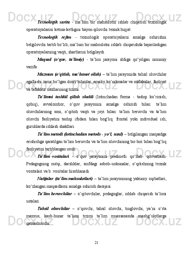 Texnologik   xarita   -   ma’lum   bir   mahsulotni   ishlab   chiqarish   texnologik
operatsiyalarini ketma-ketligini bayon qiluvchi texnik hujjat. 
Texnologik   rejim   -   texnologik   operatsiyalarni   amalga   oshirishni
belgilovchi tartib bo‘lib, ma’lum bir mahsulotni ishlab chiqarishda bajariladigan
operatsiyalarning vaqti, shartlarini belgilaydi.
Maqsad   (o‘quv,   ta’limiy)   -   ta’lim   jarayoni   oldiga   qo‘yilgan   umumiy
vazifa. 
Mazmun  (o‘qitish,  ma’lumot  olish)   –  ta’lim   jarayonida  tahsil  oluvchilar
egallashi zarur bo‘lgan ilmiy bilimlar, amaliy ko‘nikmalar va malakalar, faoliyat
va tafakkur usullarining tizimi. 
Ta’limni   tashkil   qilish   shakli   (lotinchadan   forma   -   tashqi   ko‘rinish,
qobiq),   avvalombor,   o‘quv   jarayonini   amalga   oshirish   bilan:   ta’lim
oluvchilarning   soni,   o‘qitish   vaqti   va   joyi   bilan:   ta’lim   beruvchi   va   ta’lim
oluvchi   faoliyatini   tashqi   ifodasi   bilan   bog‘liq:   frontal   yoki   individual   ish,
guruhlarda ishlash shakllari.
Ta’lim metodi (lotinchadan metods - yo‘l, usul)  – belgilangan maqsadga
erishishga qaratilgan ta’lim beruvchi va ta’lim oluvchining bir-biri bilan bog‘liq
faoliyatini tartiblangan usuli. 
Ta’lim   vositalari   -   o‘quv   jarayonini   predmetli   qo‘llab-   quvvatlash.
Pedagogning   nutqi,   darsliklar,   sinfdagi   asbob–uskunalar,   o‘qitishning   texnik
vositalari va b. vositalar hisoblanadi. 
Natijalar  (ta’lim   mahsulotlari)   –  ta’lim  jarayonining  yakuniy  oqibatlari,
ko‘zlangan maqsadlarni amalga oshirish darajasi. 
Ta’lim   beruvchilar   –   o‘qituvchilar,   pedagoglar,   ishlab   chiqarish   ta’limi
ustalari. 
Tahsil   oluvchilar   –   o‘quvchi,   tahsil   oluvchi,   tinglovchi,   ya’ni   o‘rta
maxsus,   kasb-hunar   ta’limi   tizimi   ta’lim   muassasasida   mashg‘ulotlarga
qatnashuvchi. 
21 