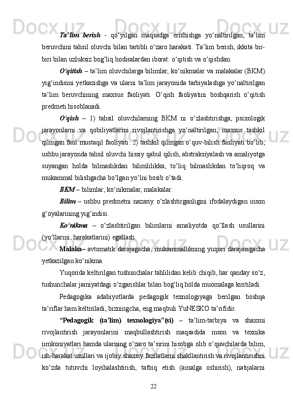 Ta’lim   berish   -   qo‘yilgan   maqsadga   erishishga   yo‘naltirilgan,   ta’lim
beruvchini tahsil oluvchi bilan tartibli o‘zaro harakati. Ta’lim berish, ikkita bir-
biri bilan uzluksiz bog‘liq hodisalardan iborat: o‘qitish va o‘qishdan. 
O‘qitish   – ta’lim oluvchilarga bilimlar, ko‘nikmalar va malakalar (BKM)
yig‘indisini  yetkazishga  va ularni  ta’lim jarayonida tarbiyalashga  yo‘naltirilgan
ta’lim   beruvchining   maxsus   faoliyati.   O‘qish   faoliyatini   boshqarish   o‘qitish
predmeti hisoblanadi. 
O‘qish   –   1)   tahsil   oluvchilarning   BKM   ni   o‘zlashtirishga,   psixologik
jarayonlarni   va   qobiliyatlarini   rivojlantirishga   yo‘naltirilgan,   maxsus   tashkil
qilingan faol mustaqil faoliyati: 2) tashkil qilingan o‘quv-bilish faoliyati bo‘lib,
ushbu jarayonda tahsil oluvchi hissiy qabul qilish, abstraksiyalash va amaliyotga
suyangan   holda   bilmaslikdan   bilimlilikka,   to‘liq   bilmaslikdan   to‘liqroq   va
mukammal bilishgacha bo‘lgan yo‘lni bosib o‘tadi. 
BKM   – bilimlar, ko‘nikmalar, malakalar. 
Bilim   –   ushbu   predmetni   nazariy   o‘zlashtirganligini   ifodalaydigan   inson
g‘oyalarining yig‘indisi. 
Ko‘nikma   –   o‘zlashtirilgan   bilimlarni   amaliyotda   qo‘llash   usullarini
(yo‘llarini, harakatlarini) egallash. 
Malaka – avtomatik darajagacha, mukammallikning yuqori darajasigacha
yetkazilgan ko‘nikma. 
Yuqorida keltirilgan tushunchalar tahlilidan kelib chiqib, har qanday so‘z,
tushunchalar jamiyatdagi o‘zgarishlar bilan bog‘liq holda muomalaga kiritiladi.
Pedagogika   adabiyotlarda   pedagogik   texnologiyaga   berilgan   boshqa
ta’riflar ham keltiriladi, bizningcha, eng maqbuli YuNESKO ta’rifidir.
“Pedagogik   (ta’lim)   texnologiya”(si)   –   ta’lim-tarbiya   va   shaxsni
rivojlantirish   jarayonlarini   maqbullashtirish   maqsadida   inson   va   texnika
iimkoniyatlari hamda ularning o‘zaro ta’sirini hisobga olib o‘quvchilarda bilim,
ish-harakat usullari va ijobiy shaxsiy fazilatlarni shakllantirish va rivojlantirishni
ko‘zda   tutuvchi   loyihalashtirish,   tatbiq   etish   (amalga   oshirish),   natijalarni
22 