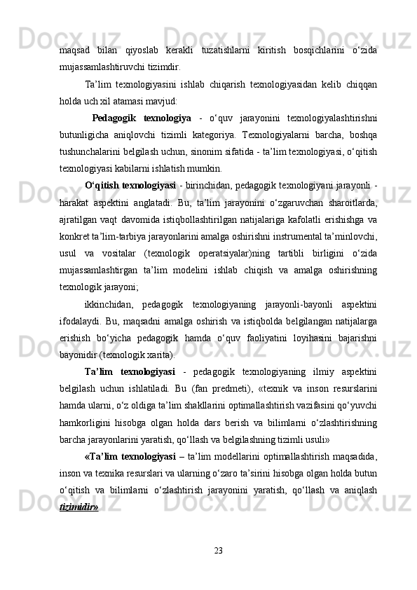 maqsad   bilan   qiyoslab   kerakli   tuzatishlarni   kiritish   bosqichlarini   o‘zida
mujassamlashtiruvchi tizimdir. 
Ta’lim   texnologiyasini   ishlab   chiqarish   texnologiyasidan   kelib   chiqqan
holda uch xil atamasi mavjud:
  Pedagogik   texnologiya   -   o‘quv   jarayonini   texnologiyalashtirishni
butunligicha   aniqlovchi   tizimli   kategoriya.   Texnologiyalarni   barcha,   boshqa
tushunchalarini belgilash uchun, sinonim sifatida - ta’lim texnologiyasi, o‘qitish
texnologiyasi kabilarni ishlatish mumkin. 
O‘qitish texnologiyasi  - birinchidan, pedagogik texnologiyani jarayonli -
harakat   aspektini   anglatadi.   Bu,   ta’lim   jarayonini   o‘zgaruvchan   sharoitlarda,
ajratilgan   vaqt   davomida   istiqbollashtirilgan   natijalariga   kafolatli   erishishga   va
konkret ta’lim-tarbiya jarayonlarini amalga oshirishni instrumental ta’minlovchi,
usul   va   vositalar   (texnologik   operatsiyalar)ning   tartibli   birligini   o‘zida
mujassamlashtirgan   ta’lim   modelini   ishlab   chiqish   va   amalga   oshirishning
texnologik jarayoni; 
ikkinchidan,   pedagogik   texnologiyaning   jarayonli-bayonli   aspektini
ifodalaydi.   Bu,   maqsadni   amalga   oshirish   va   istiqbolda   belgilangan   natijalarga
erishish   bo‘yicha   pedagogik   hamda   o‘quv   faoliyatini   loyihasini   bajarishni
bayonidir (texnologik xarita). 
Ta’lim   texnologiyasi   -   pedagogik   texnologiyaning   ilmiy   aspektini
belgilash   uchun   ishlatiladi.   Bu   (fan   predmeti),   «texnik   va   inson   resurslarini
hamda ularni, o‘z oldiga ta’lim shakllarini optimallashtirish vazifasini qo‘yuvchi
hamkorligini   hisobga   olgan   holda   dars   berish   va   bilimlarni   o‘zlashtirishning
barcha jarayonlarini yaratish, qo‘llash va belgilashning tizimli usuli» 
«T a’lim   texnologiyasi   –   ta’lim   modellarini   optimallashtirish   maqsadida,
inson va texnika resurslari va ularning o‘zaro ta’sirini hisobga olgan holda butun
o‘qitish   va   bilimlarni   o‘zlashtirish   jarayonini   yaratish,   qo‘llash   va   aniqlash
tizimidir»  
23 