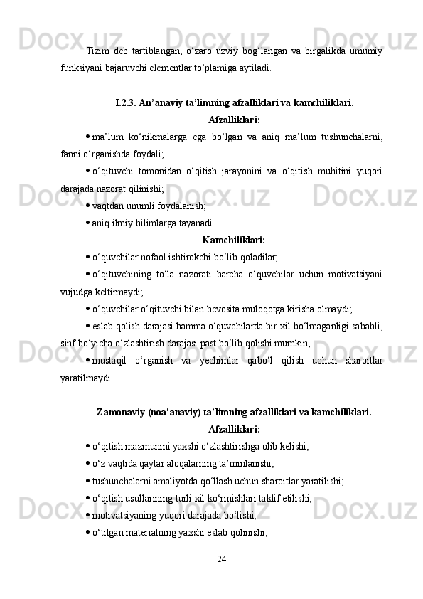 Tizim   deb   tartiblangan,   o‘zaro   uzviy   bog‘langan   va   birgalikda   umumiy
funksiyani bajaruvchi elementlar to‘plamiga aytiladi .
I.2.3.  An’anaviy ta’limning afzalliklari va kamchiliklari.
Afzalliklari:
 ma’lum   ko‘nikmalarga   ega   bo‘lgan   va   aniq   ma’lum   tushunchalarni,
fanni o‘rganishda foydali;
 o‘ qituvchi   tomonidan   o‘qitish   jarayonini   va   o‘qitish   muhitini   yuqori
darajada nazorat qilinishi;
 v aqtdan unumli foydalanish;
 a niq ilmiy bilimlarga tayanadi .
K amchiliklari :
 o‘quvchilar nofaol ishtirokchi bo‘lib qoladilar;
 o‘qituvchining   to‘la   nazorati   barcha   o‘quvchilar   uchun   motivatsiyani
vujudga keltirmaydi;
 o‘quvchilar o‘qituvchi bilan bevosita muloqotga kirisha olmaydi;
 eslab qolish darajasi hamma o‘quvchilarda bir-xil bo‘lmaganligi sababli,
sinf bo‘yicha o‘zlashtirish darajasi past bo‘lib qolishi mumkin;
 mustaqil   o‘rganish   va   yechimlar   qabo‘l   qilish   uchun   sharoitlar
yaratilmaydi.
Zamonaviy (noa’anaviy) ta’limning afzalliklari va kamchiliklari.
A fzalliklari :
 o‘qitish mazmunini yaxshi o‘zlashtirishga olib kelishi;
 o‘z vaqtida qaytar aloqalarning ta’minlanishi;
 tushunchalarni amaliyotda qo‘llash uchun sharoitlar yaratilishi;
 o‘qitish usullarining turli xil ko‘rinishlari taklif etilishi;
 motivatsiyaning yuqori darajada bo‘lishi;
 o‘tilgan materialning yaxshi eslab qolinishi;
24 