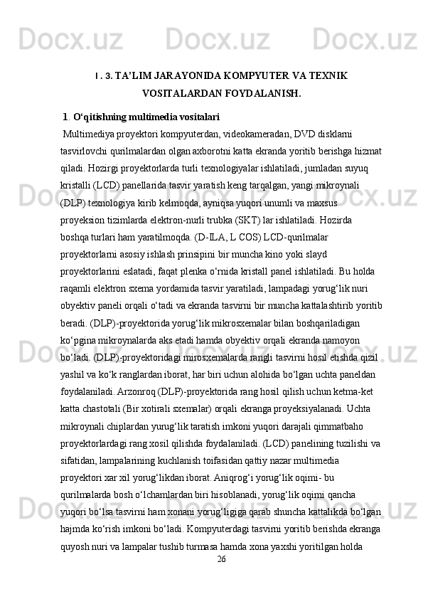 I . 3 . TA’LIM JARAYONIDA KOMPYUTER VA TEXNIK
VOSITALARDAN FOYDALANISH.
 1 .  O‘qitishning multimedia vositalari
 Multimediya proyektori kompyuterdan, videokameradan, DVD disklarni 
tasvirlovchi qurilmalardan olgan axborotni katta ekranda yoritib berishga hizmat
qiladi. Hozirgi proyektorlarda turli texnologiyalar ishlatiladi, jumladan suyuq 
kristalli (LCD) panellarida tasvir yaratish keng tarqalgan, yangi mikroynali 
(DLP) texnologiya kirib kelmoqda, ayniqsa yuqori unumli va maxsus 
proyeksion tizimlarda elektron-nurli trubka (SKT) lar ishlatiladi. Hozirda 
boshqa turlari ham yaratilmoqda. (D-ILA, L COS) LCD-qurilmalar 
proyektorlarni asosiy ishlash prinsipini bir muncha kino yoki slayd 
proyektorlarini eslatadi, faqat plenka o‘rnida kristall panel ishlatiladi. Bu holda 
raqamli elektron sxema yordamida tasvir yaratiladi, lampadagi yorug‘lik nuri 
obyektiv paneli orqali o‘tadi va ekranda tasvirni bir muncha kattalashtirib yoritib
beradi. (DLP)-proyektorida yorug‘lik mikrosxemalar bilan boshqariladigan 
ko‘pgina mikroynalarda aks etadi hamda obyektiv orqali ekranda namoyon 
bo‘ladi. (DLP)-proyektoridagi mirosxemalarda rangli tasvirni hosil etishda qizil 
yashil va ko‘k ranglardan iborat, har biri uchun alohida bo‘lgan uchta paneldan 
foydalaniladi. Arzonroq (DLP)-proyektorida rang hosil qilish uchun ketma-ket 
katta chastotali (Bir xotirali sxemalar) orqali ekranga proyeksiyalanadi. Uchta 
mikroynali chiplardan yurug‘lik taratish imkoni yuqori darajali qimmatbaho 
proyektorlardagi rang xosil qilishda foydalaniladi. (LCD) panelining tuzilishi va 
sifatidan, lampalarining kuchlanish toifasidan qattiy nazar multimedia 
proyektori xar xil yorug‘likdan iborat. Aniqrog‘i yorug‘lik oqimi- bu 
qurilmalarda bosh o‘lchamlardan biri hisoblanadi, yorug‘lik oqimi qancha 
yuqori bo‘lsa tasvirni ham xonani yorug‘ligiga qarab shuncha kattalikda bo‘lgan
hajmda ko‘rish imkoni bo‘ladi. Kompyuterdagi tasvirni yoritib berishda ekranga
quyosh nuri va lampalar tushib turmasa hamda xona yaxshi yoritilgan holda 
26 