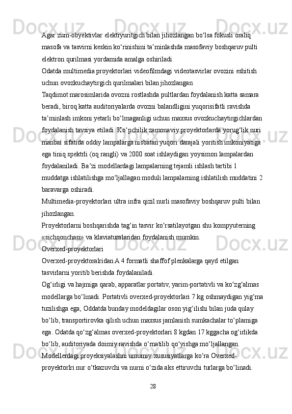 Agar zum-obyektivlar elektryuritgich bilan jihozlangan bo‘lsa fokusli oraliq 
masofa va tasvirni keskin ko‘rinishini ta’minlashda masofaviy boshqaruv pulti 
elektron qurilmasi yordamida amalga oshiriladi. 
Odatda multimedia proyektorlari videofilmdagi videotasvirlar ovozini eshitish 
uchun ovozkuchaytirgich qurilmalari bilan jihozlangan 
Taqdimot marosimlarida ovozni rostlashda pultlardan foydalanish katta samara 
beradi, biroq katta auditoriyalarda ovozni balandligini yuqorisifatli ravishda 
ta’minlash imkoni yetarli bo‘lmaganligi uchun maxsus ovozkuchaytirgichlardan 
foydalanish tavsiya etiladi. Ko‘pchilik zamonaviy proyektorlarda yorug‘lik nuri 
manbai sifatida oddiy lampalarga nisbatan yuqori darajali yoritish imkoniyatiga 
ega tiniq spektrli (oq rangli) va 2000 soat ishlaydigan yoysimon lampalardan 
foydalaniladi. Ba’zi modellardagi lampalarning tejamli ishlash tartibi 1 
muddatga ishlatilishga mo‘ljallagan moduli lampalarning ishlatilish muddatini 2 
baravarga oshiradi. 
Multimedia-proyektorlari ultra infra qizil nurli masofaviy boshqaruv pulti bilan 
jihozlangan. 
Proyektorlarni boshqarishda tag‘in tasvir ko‘rsatilayotgan shu kompyuterning 
«sichqonchasi» va klaviaturalaridan foydalanish mumkin.
Overxed-proyektorlari
Overxed-proyektoralridan A 4 formatli shaffof plenkalarga qayd etilgan 
tasvirlarni yoritib berishda foydalaniladi.
Og‘irligi va hajmiga qarab, apparatlar portativ, yarim-portativli va ko‘zg‘almas 
modellarga bo‘linadi. Portativli overxed-proyektorlari 7 kg oshmaydigan yig‘ma
tuzilishga ega, Oddatda bunday modeldagilar oson yig‘ilishi bilan juda qulay 
bo‘lib, transportirovka qilish uchun maxsus jamlanish sumkachalar to‘plamiga 
ega. Odatda qo‘zg‘almas overxed-proyektorlari 8 kgdan 17 kggacha og‘irlikda 
bo‘lib, auditoriyada doimiy ravishda o‘rnatilib qo‘yishga mo‘ljallangan. 
Modellerdagi proyeksiyalashni umumiy xususiyatlarga ko‘ra Overxed-
proyektorlri nur o‘tkazuvchi va nurni o‘zida aks ettiruvchi turlarga bo‘linadi. 
28 