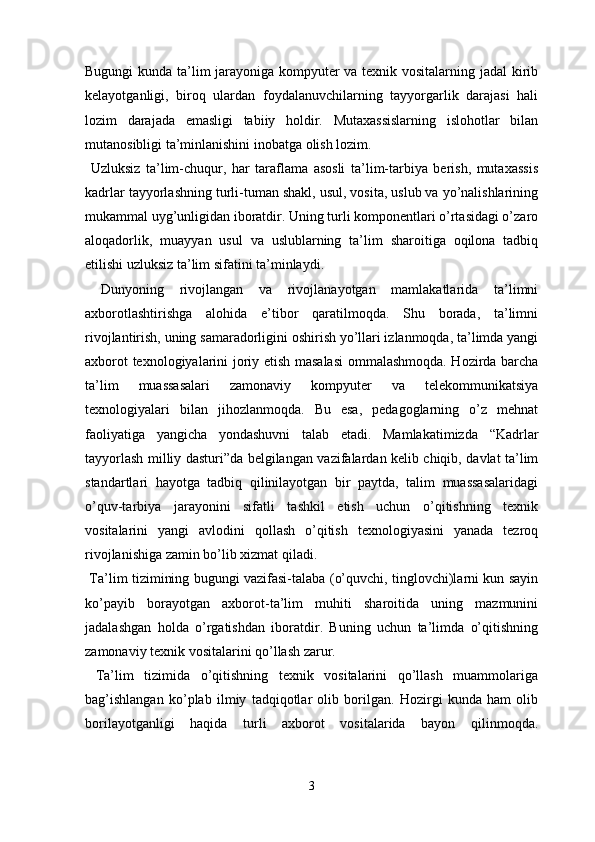 Bugungi kunda ta’lim jarayoniga kompyuter va texnik vositalarning jadal  kirib
kelayotganligi,   biroq   ulardan   foydalanuvchilarning   tayyorgarlik   darajasi   hali
lozim   darajada   emasligi   tabiiy   holdir.   Mutaxassislarning   islohotlar   bilan
mutanosibligi ta’minlanishini inobatga olish lozim.
  Uzluksiz   ta’lim-chuqur,   har   taraflama   asosli   ta’lim-tarbiya   berish,   mutaxassis
kadrlar tayyorlashning turli-tuman shakl, usul, vosita, uslub va yo’nalishlarining
mukammal uyg’unligidan iboratdir. Uning turli komponentlari o’rtasidagi o’zaro
aloqadorlik,   muayyan   usul   va   uslublarning   ta’lim   sharoitiga   oqilona   tadbiq
etilishi uzluksiz ta’lim sifatini ta’minlaydi.
  Dunyoning   rivojlangan   va   rivojlanayotgan   mamlakatlarida   ta’limni
axborotlashtirishga   alohida   e’tibor   qaratilmoqda.   Shu   borada,   ta’limni
rivojlantirish, uning samaradorligini oshirish yo’llari izlanmoqda, ta’limda yangi
axborot texnologiyalarini joriy etish masalasi  ommalashmoqda. Hozirda barcha
ta’lim   muassasalari   zamonaviy   kompyuter   va   telekommunikatsiya
texnologiyalari   bilan   jihozlanmoqda.   Bu   esa,   pedagoglarning   o’z   mehnat
faoliyatiga   yangicha   yondashuvni   talab   etadi.   Mamlakatimizda   “Kadrlar
tayyorlash milliy dasturi”da belgilangan vazifalardan kelib chiqib, davlat ta’lim
standartlari   hayotga   tadbiq   qilinilayotgan   bir   paytda,   talim   muassasalaridagi
o’quv-tarbiya   jarayonini   sifatli   tashkil   etish   uchun   o’qitishning   texnik
vositalarini   yangi   avlodini   qollash   o’qitish   texnologiyasini   yanada   tezroq
rivojlanishiga zamin bo’lib xizmat qiladi.
  Ta’lim tizimining bugungi vazifasi-talaba (o’quvchi, tinglovchi)larni kun sayin
ko’payib   borayotgan   axborot-ta’lim   muhiti   sharoitida   uning   mazmunini
jadalashgan   holda   o’rgatishdan   iboratdir.   Buning   uchun   ta’limda   o’qitishning
zamonaviy texnik vositalarini qo’llash zarur.
  Ta’lim   tizimida   o’qitishning   texnik   vositalarini   qo’llash   muammolariga
bag’ishlangan   ko’plab   ilmiy   tadqiqotlar   olib   borilgan.   Hozirgi   kunda   ham   olib
borilayotganligi   haqida   turli   axborot   vositalarida   bayon   qilinmoqda.
3 