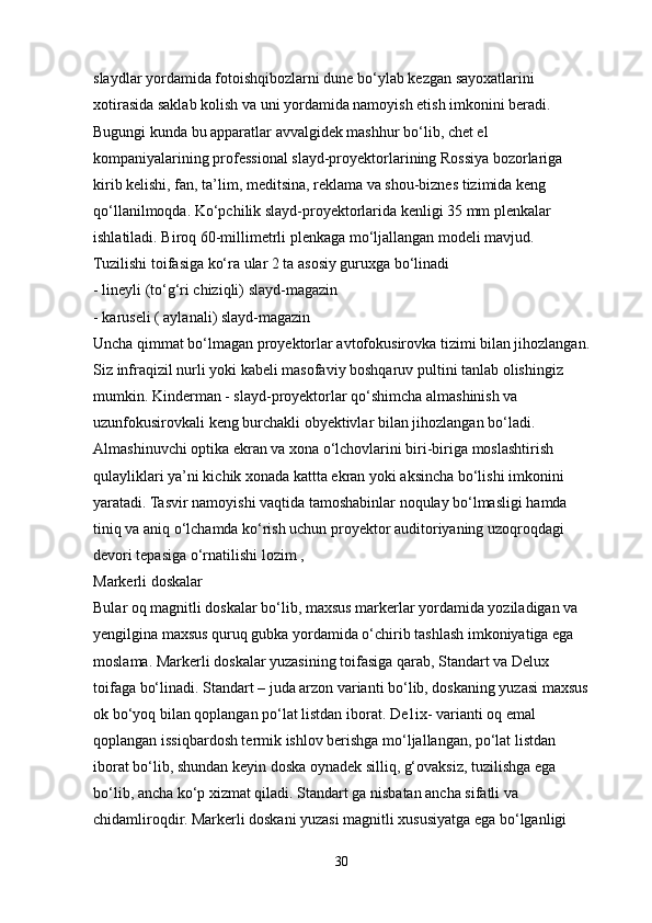 slaydlar yordamida fotoishqibozlarni dune bo‘ylab kezgan sayoxatlarini 
xotirasida saklab kolish va uni yordamida namoyish etish imkonini beradi. 
Bugungi kunda bu apparatlar avvalgidek mashhur bo‘lib, chet el 
kompaniyalarining professional slayd-proyektorlarining Rossiya bozorlariga 
kirib kelishi, fan, ta’lim, meditsina, reklama va shou-biznes tizimida keng 
qo‘llanilmoqda. Ko‘pchilik slayd-proyektorlarida kenligi 35 mm plenkalar 
ishlatiladi. Biroq 60-millimetrli plenkaga mo‘ljallangan modeli mavjud. 
Tuzilishi toifasiga ko‘ra ular 2 ta asosiy guruxga bo‘linadi
- lineyli (to‘g‘ri chiziqli) slayd-magazin
- karuseli ( aylanali) slayd-magazin
Uncha qimmat bo‘lmagan proyektorlar avtofokusirovka tizimi bilan jihozlangan.
Siz infraqizil nurli yoki kabeli masofaviy boshqaruv pultini tanlab olishingiz 
mumkin. Kinderman - slayd-proyektorlar qo‘shimcha almashinish va 
uzunfokusirovkali keng burchakli obyektivlar bilan jihozlangan bo‘ladi. 
Almashinuvchi optika ekran va xona o‘lchovlarini biri-biriga moslashtirish 
qulayliklari ya’ni kichik xonada kattta ekran yoki aksincha bo‘lishi imkonini 
yaratadi. Tasvir namoyishi vaqtida tamoshabinlar noqulay bo‘lmasligi hamda 
tiniq va aniq o‘lchamda ko‘rish uchun proyektor auditoriyaning uzoqroqdagi 
devori tepasiga o‘rnatilishi lozim , 
Markerli doskalar
Bular oq magnitli doskalar bo‘lib, maxsus markerlar yordamida yoziladigan va 
yengilgina maxsus quruq gubka yordamida o‘chirib tashlash imkoniyatiga ega 
moslama. Markerli doskalar yuzasining toifasiga qarab, Standart va Delux 
toifaga bo‘linadi. Standart – juda arzon varianti bo‘lib, doskaning yuzasi maxsus
ok bo‘yoq bilan qoplangan po‘lat listdan iborat. De1ix- varianti oq emal 
qoplangan issiqbardosh termik ishlov berishga mo‘ljallangan, po‘lat listdan 
iborat bo‘lib, shundan keyin doska oynadek silliq, g‘ovaksiz, tuzilishga ega 
bo‘lib, ancha ko‘p xizmat qiladi. Standart ga nisbatan ancha sifatli va 
chidamliroqdir. Markerli doskani yuzasi magnitli xususiyatga ega bo‘lganligi 
30 