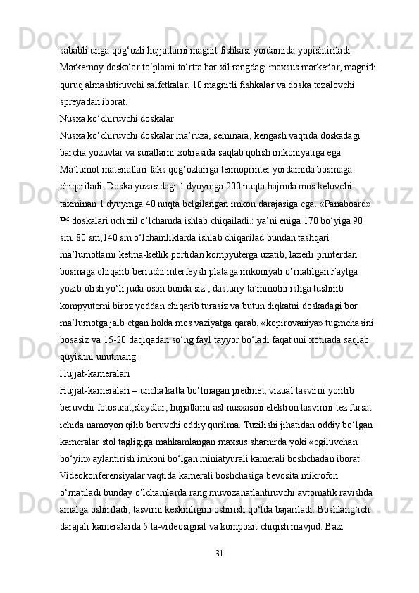 sababli unga qog‘ozli hujjatlarni magnit fishkasi yordamida yopishtiriladi. 
Markernoy doskalar to‘plami to‘rtta har xil rangdagi maxsus markerlar, magnitli
quruq almashtiruvchi salfetkalar, 10 magnitli fishkalar va doska tozalovchi 
spreyadan iborat.
Nusxa ko‘chiruvchi doskalar
Nusxa ko‘chiruvchi doskalar ma’ruza, seminara, kengash vaqtida doskadagi 
barcha yozuvlar va suratlarni xotirasida saqlab qolish imkoniyatiga ega. 
Ma’lumot materiallari faks qog‘ozlariga termoprinter yordamida bosmaga 
chiqariladi. Doska yuzasidagi 1 dyuymga 200 nuqta hajmda mos keluvchi 
taxminan 1 dyuymga 40 nuqta belgilangan imkon darajasiga ega. «Panaboard» 
™ doskalari uch xil o‘lchamda ishlab chiqailadi.: ya’ni eniga 170 bo‘yiga 90 
sm, 80 sm,140 sm o‘lchamliklarda ishlab chiqarilad bundan tashqari 
ma’lumotlarni ketma-ketlik portidan kompyuterga uzatib, lazerli printerdan 
bosmaga chiqarib beriuchi interfeysli plataga imkoniyati o‘rnatilgan.Faylga 
yozib olish yo‘li juda oson bunda siz:, dasturiy ta’minotni ishga tushirib 
kompyuterni biroz yoddan chiqarib turasiz va butun diqkatni doskadagi bor 
ma’lumotga jalb etgan holda mos vaziyatga qarab, «kopirovaniya» tugmchasini 
bosasiz va 15-20 daqiqadan so‘ng fayl tayyor bo‘ladi.faqat uni xotirada saqlab 
quyishni unutmang.
Hujjat-kameralari
Hujjat-kameralari – uncha katta bo‘lmagan predmet, vizual tasvirni yoritib 
beruvchi fotosurat,slaydlar, hujjatlarni asl nusxasini elektron tasvirini tez fursat 
ichida namoyon qilib beruvchi oddiy qurilma. Tuzilishi jihatidan oddiy bo‘lgan 
kameralar stol tagligiga mahkamlangan maxsus sharnirda yoki «egiluvchan 
bo‘yin» aylantirish imkoni bo‘lgan miniatyurali kamerali boshchadan iborat. 
Videokonferensiyalar vaqtida kamerali boshchasiga bevosita mikrofon 
o‘rnatiladi bunday o‘lchamlarda rang muvozanatlantiruvchi avtomatik ravishda 
amalga oshiriladi, tasvirni keskinligini oshirish qo‘lda bajariladi. Boshlang‘ich 
darajali kameralarda 5 ta-videosignal va kompozit chiqish mavjud. Bazi 
31 