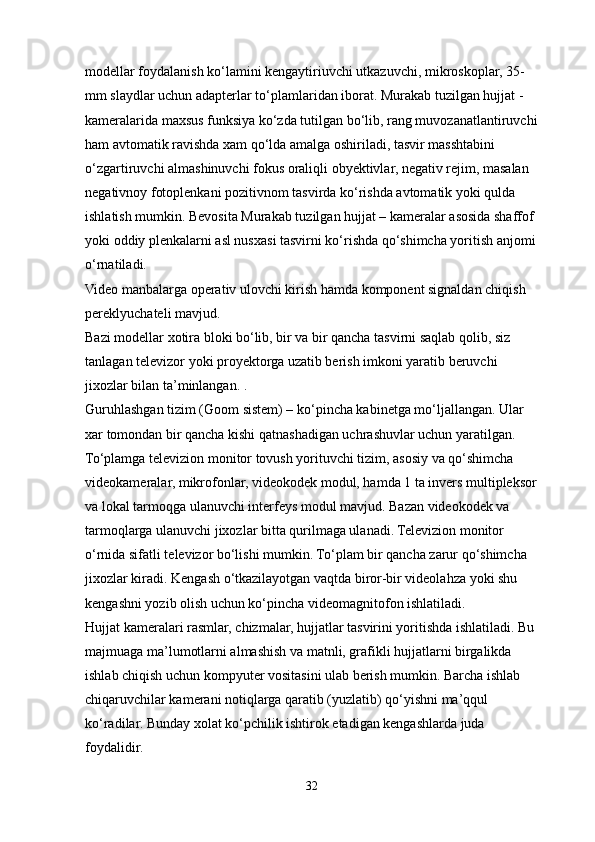 modellar foydalanish ko‘lamini kengaytiriuvchi utkazuvchi, mikroskoplar, 35-
mm slaydlar uchun adapterlar to‘plamlaridan iborat. Murakab tuzilgan hujjat - 
kameralarida maxsus funksiya ko‘zda tutilgan bo‘lib, rang muvozanatlantiruvchi
ham avtomatik ravishda xam qo‘lda amalga oshiriladi, tasvir masshtabini 
o‘zgartiruvchi almashinuvchi fokus oraliqli obyektivlar, negativ rejim, masalan 
negativnoy fotoplenkani pozitivnom tasvirda ko‘rishda avtomatik yoki qulda 
ishlatish mumkin. Bevosita Murakab tuzilgan hujjat – kameralar asosida shaffof 
yoki oddiy plenkalarni asl nusxasi tasvirni ko‘rishda qo‘shimcha yoritish anjomi
o‘rnatiladi.
Video manbalarga operativ ulovchi kirish hamda komponent signaldan chiqish 
pereklyuchateli mavjud. 
Bazi modellar xotira bloki bo‘lib, bir va bir qancha tasvirni saqlab qolib, siz 
tanlagan televizor yoki proyektorga uzatib berish imkoni yaratib beruvchi 
jixozlar bilan ta’minlangan. . 
Guruhlashgan tizim (Goom sistem) – ko‘pincha kabinetga mo‘ljallangan. Ular 
xar tomondan bir qancha kishi qatnashadigan uchrashuvlar uchun yaratilgan. 
To‘plamga televizion monitor tovush yorituvchi tizim, asosiy va qo‘shimcha 
videokameralar, mikrofonlar, videokodek modul, hamda 1 ta invers multipleksor
va lokal tarmoqga ulanuvchi interfeys modul mavjud. Bazan videokodek va 
tarmoqlarga ulanuvchi jixozlar bitta qurilmaga ulanadi. Televizion monitor 
o‘rnida sifatli televizor bo‘lishi mumkin. To‘plam bir qancha zarur qo‘shimcha 
jixozlar kiradi. Kengash o‘tkazilayotgan vaqtda biror-bir videolahza yoki shu 
kengashni yozib olish uchun ko‘pincha videomagnitofon ishlatiladi.
Hujjat kameralari rasmlar, chizmalar, hujjatlar tasvirini yoritishda ishlatiladi. Bu 
majmuaga ma’lumotlarni almashish va matnli, grafikli hujjatlarni birgalikda 
ishlab chiqish uchun kompyuter vositasini ulab berish mumkin. Barcha ishlab 
chiqaruvchilar kamerani notiqlarga qaratib (yuzlatib) qo‘yishni ma’qqul 
ko‘radilar. Bunday xolat ko‘pchilik ishtirok etadigan kengashlarda juda 
foydalidir.
32 