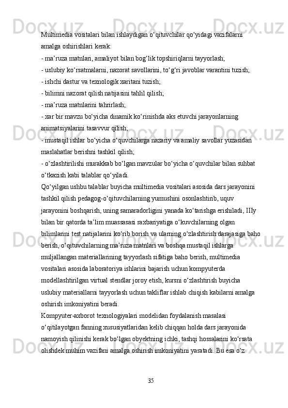 Multimedia vositalari bilan ishlaydigan o‘qituvchilar qo‘yidagi vazifalarni 
amalga oshirishlari kerak: 
- ma’ruza matnlari, amaliyot bilan bog‘lik topshiriqlarni tayyorlash; 
- uslubiy ko‘rsatmalarni, nazorat savollarini, to‘g‘ri javoblar varantini tuzish; 
- ishchi dastur va texnologik xaritani tuzish; 
- bilimni nazorat qilish natijasini tahlil qilish;
- ma’ruza matnlarini tahrirlash; 
- xar bir mavzu bo‘yicha dinamik ko‘rinishda aks etuvchi jarayonlarning 
animatsiyalarini tasavvur qilish; 
- mustaqil ishlar bo‘yicha o‘quvchilarga nazariy va amaliy savollar yuzasidan 
maslahatlar berishni tashkil qilish;
- o‘zlashtirilishi murakkab bo‘lgan mavzular bo‘yicha o‘quvchilar bilan suhbat 
o‘tkazish kabi talablar qo‘yiladi. 
Qo‘yilgan ushbu talablar buyicha multimedia vositalari asosida dars jarayonini 
tashkil qilish pedagog-o‘qituvchilarning yumushini osonlashtirib, uquv 
jarayonini boshqarish, uning samaradorligini yanada ko‘tarishga erishiladi, IIIy 
bilan bir qatorda ta’lim muassasasi raxbariyatiga o‘kuvchilarning olgan 
bilimlarini test natijalarini ko‘rib borish va ularning o‘zlashtirish darajasiga baho
berish, o‘qituvchilarning ma’ruza matnlari va boshqa mustaqil ishlarga 
muljallangan materiallarining tayyorlash sifatiga baho berish, multimedia 
vositalari asosida laboratoriya ishlarini bajarish uchun kompyuterda 
modellashtirilgan virtual stendlar joroy etish, kursni o‘zlashtirish buyicha 
uslubiy materiallarni tayyorlash uchun takliflar ishlab chiqish kabilarni amalga 
oshirish imkoniyatini beradi. 
Kompyuter-axborot texnologiyalari modelidan foydalanish masalasi 
o‘qitilayotgan fanning xususiyatlaridan kelib chiqqan holda dars jarayonida 
namoyish qilinishi kerak bo‘lgan obyektning ichki, tashqi hossalarini ko‘rsata 
olishdek muhim vazifani amalga oshirish imkoniyatini yaratadi. Bu esa o‘z 
35 