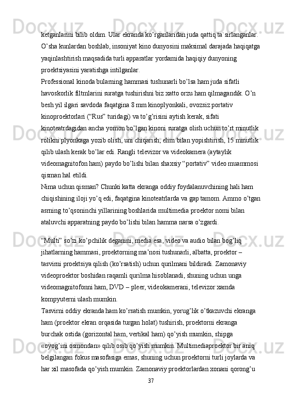 ketganlarini bilib oldim. Ular ekranda ko’rganlaridan juda qattiq ta`sirlanganlar. 
O’sha kunlardan boshlab, insoniyat kino dunyosini maksimal darajada haqiqatga
yaqinlashtirish maqsadida turli apparatlar yordamida haqiqiy dunyoning 
proektsiyasini yaratishga intilganlar.
Professional kinoda bularning hammasi tushunarli bo’lsa ham juda sifatli 
havoskorlik filtmlarini suratga tushirishni biz xatto orzu ham qilmagandik. O’n 
besh yil ilgari savdoda faqatgina 8 mm kinoplyonkali, ovozsiz portativ 
kinoproektorlari (“Rus” turidagi) va to’g’risini aytish kerak, sifati 
kinoteatrdagidan ancha yomon bo’lgan kinoni suratga olish uchun to’rt minutlik 
rolikni plyonkaga yozib olish, uni chiqarish, elim bilan yopishtirish, 15 minutlik 
qilib ulash kerak bo’lar edi. Rangli televizor va videokamera (aytaylik 
videomagnitofon ham) paydo bo’lishi bilan shaxsiy “portativ” video muammosi 
qisman hal etildi.
Nima uchun qisman? Chunki katta ekranga oddiy foydalanuvchining hali ham 
chiqishining iloji yo’q edi, faqatgina kinoteatrlarda va gap tamom. Ammo o’tgan
asrning to’qsoninchi yillarining boshlarida multimedia proektor nomi bilan 
ataluvchi apparatning paydo bo’lishi bilan hamma narsa o’zgardi.
“Multi” so’zi ko’pchilik deganini, media esa, video va audio bilan bog’liq 
jihatlarning hammasi, proektorning ma’nosi tushunarli, albatta, proektor – 
tasvirni proektsiya qilish (ko’rsatish) uchun qurilmani bildiradi. Zamonaviy 
videoproektor boshidan raqamli qurilma hisoblanadi, shuning uchun unga 
videomagnitofonni ham, DVD – pleer, videokamerani, televizor xamda 
kompyuterni ulash mumkin.
Tasvirni oddiy ekranda ham ko’rsatish mumkin, yorug’lik o’tkazuvchi ekranga 
ham (proektor ekran orqasida turgan holat) tushirish, proektorni ekranga 
burchak ostida (gorizontal ham, vertikal ham) qo’yish mumkin, shipga 
«oyog’ini osmondan» qilib osib qo’yish mumkin. Multimediaproektor bir aniq 
belgilangan fokus masofasiga emas, shuning uchun proektorni turli joylarda va 
har xil masofada qo’yish mumkin. Zamonaviy proektorlardan xonani qorong’u 
37 