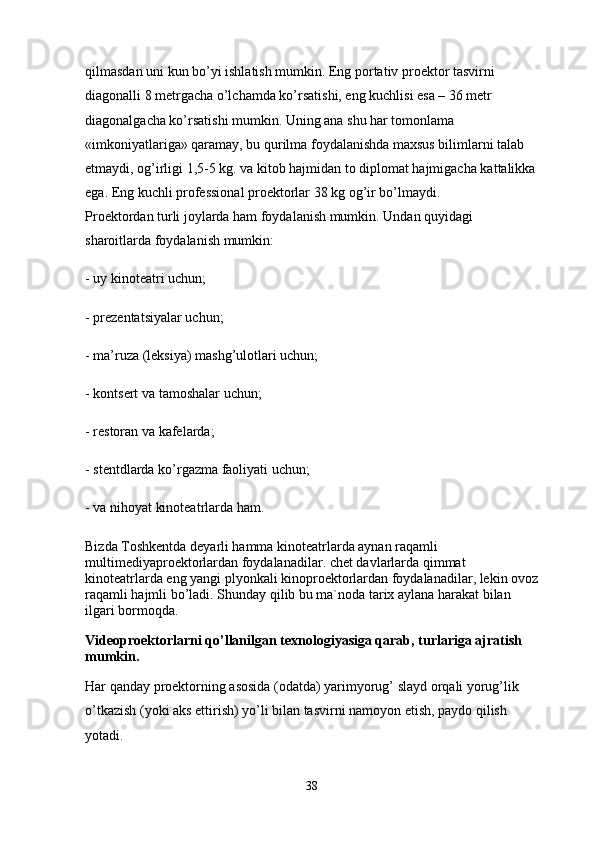 qilmasdan uni kun bo’yi ishlatish mumkin. Eng portativ proektor tasvirni 
diagonalli 8 metrgacha o’lchamda ko’rsatishi, eng kuchlisi esa – 36 metr 
diagonalgacha ko’rsatishi mumkin. Uning ana shu har tomonlama 
«imkoniyatlariga» qaramay, bu qurilma foydalanishda maxsus bilimlarni talab 
etmaydi, og’irligi 1,5-5 kg. va kitob hajmidan to diplomat hajmigacha kattalikka
ega. Eng kuchli professional proektorlar 38 kg og’ir bo’lmaydi.
Proektordan turli joylarda ham foydalanish mumkin. Undan quyidagi 
sharoitlarda foydalanish mumkin:
- uy kinoteatri uchun;
- prezentatsiyalar uchun;
- ma’ruza (leksiya) mashg’ulotlari uchun;
- kontsert va tamoshalar uchun;
- restoran va kafelarda;
- stentdlarda ko’rgazma faoliyati uchun;
- va nihoyat kinoteatrlarda ham.
Bizda Toshkentda deyarli hamma kinoteatrlarda aynan raqamli 
multimediyaproektorlardan foydalanadilar. chet davlarlarda qimmat 
kinoteatrlarda eng yangi plyonkali kinoproektorlardan foydalanadilar, lekin ovoz
raqamli hajmli bo’ladi. Shunday qilib bu ma`noda tarix aylana harakat bilan 
ilgari bormoqda.
Videoproektorlarni qo’llanilgan texnologiyasiga qarab, turlariga ajratish 
mumkin.
Har qanday proektorning asosida (odatda) yarimyorug’ slayd orqali yorug’lik 
o’tkazish (yoki aks ettirish) yo’li bilan tasvirni namoyon etish, paydo qilish 
yotadi. 
38 