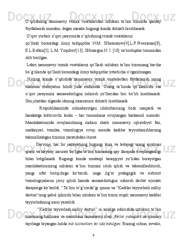 O’qitishning   zamonaviy   texnik   vositalaridan   uzluksiz   ta’lim   tizimida   qanday
foydalanish mumkin, degan masala bugungi kunda dolzarb hisoblanadi. 
 O’quv yurtlari o’quv jarayonida o’qitishning texnik vositalarini
qo’llash   borasidagi   ilmiy   tadqiqotlar   N.M.   SHaxmayev[4],L.P.Preessman[8],
E.L.Belkin[5], L.M. Yoqubov[13], SHmargun N. I. [10] va boshqalar tomonidan
olib borilgan.
  Lekin zamonaviy texnik vositalarini qo’llash uzluksiz ta’lim tizimining barcha
bo’g’nlarida qo’llash borasidagi ilmiy tadqiqotlar yetarlicha o’rganilmagan.
  Hozirgi   kunda   o’qitishda   zamonaviy   texnik   vositalardan   foydalanish   uning
mazmun   mohiyatini   bilish   juda   muhimdir.   Uning   ta’limda   qo’llanilishi   esa
o’quv   jarayonini   samaradorligini   oshirish   yo’llaridan   biri   bo’lib   hisoblanadi.
Shu jihatdan olganda ishning muammosi dolzarb hisoblanadi.
  Respublikamizda   oshiralayotgan   islohotlarining   bosh   maqsadi   va
harakatga   keltiruvchi   kushi   –   har   tomonlama   rivojlangan   barkamol   insondir.
Mamlakatimizda   rivojlanishning   muhim   sharti   zomonaviy   iqtisodiyot   fan,
madaniyat,   texnika,   texnologiya   rivoji   asosida   kadrlar   tayyorlanishlarning
takomillashgan tizimini yaratishdan iborat. 
Darvoqe,   har   bir   jamiyatning   bugungi   kuni   va   kelajagi   uning   ajralmas
qismi va hayotiy zarurati bo‘lgan ta’lim tizimining qay darajada rivojlanganligi
bilan   belgilanadi.   Bugungi   kunda   mustaqil   taraqqiyot   yo‘lidan   borayotgan
mamlakatimizning   uzluksiz   ta’lim   tizimini   isloh   qilish   va   takomillashtirish,
yangi   sifat   bosqichiga   ko‘tarish,   unga   ilg‘or   pedagogik   va   axborot
texnologiyalarini   joriy   qilish   hamda   samaradorligini   oshirish   davlat   siyosati
darajasiga ko‘tarildi. “Ta’lim to‘g‘risida”gi qonun va “Kadrlar tayyorlash milliy
dasturi”ning qabul qilinishi bilan uzluksiz ta’lim tizimi orqali zamonaviy kadrlar
tayyorlashning asosi yaratildi. 
  “Kadrlar  tayyorlash  milliy dasturi”  ni  amalga  oshirishda uzluksiz  ta’lim
tizimining tuzilmasi va mavzusini zamonaviy   ilmiy fikrlar yutuqlari   va ijtimoiy
tajribaga tayangan holda   tub islohotlari ko‘zda tutulgan.   Buning uchun, avvalo,
4 