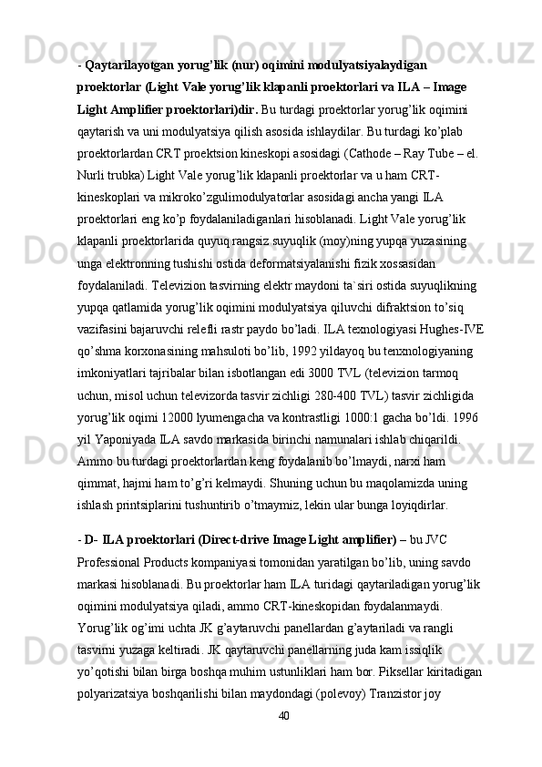 -  Qaytarilayotgan   yorug ’ lik  ( nur )  oqimini   modulyatsiyalaydigan  
proektorlar  ( Light   Vale   yorug ’ lik   klapanli   proektorlari   va   ILA  –  Image  
Light   Amplifier   proektorlari ) dir .   Bu   turdagi   proektorlar   yorug ’ lik   oqimini  
qaytarish   va   uni   modulyatsiya   qilish   asosida   ishlaydilar .  Bu   turdagi   ko ’ plab  
proektorlardan   CRT   proektsion   kineskopi   asosidagi  ( Cathode  –  Ray   Tube  –  el . 
Nurli   trubka )  Light   Vale   yorug ’ lik   klapanli   proektorlar   va   u   ham   CRT -
kineskoplari   va   mikroko ’ zgulimodulyatorlar   asosidagi   ancha   yangi   ILA  
proektorlari   eng   ko ’ p   foydalaniladiganlari   hisoblanadi .  Light   Vale   yorug ’ lik  
klapanli   proektorlarida   quyuq   rangsiz   suyuqlik  ( moy ) ning   yupqa   yuzasining  
unga   elektronning   tushishi   ostida   deformatsiyalanishi   fizik   xossasidan  
foydalaniladi .  Televizion   tasvirning   elektr   maydoni   ta ` siri   ostida   suyuqlikning  
yupqa   qatlamida   yorug ’ lik   oqimini   modulyatsiya   qiluvchi   difraktsion   to ’ siq  
vazifasini   bajaruvchi   relefli   rastr   paydo   bo ’ ladi .  ILA   texnologiyasi   Hughes - IVE  
qo ’ shma   korxonasining   mahsuloti   bo ’ lib , 1992  yildayoq   bu   tenxnologiyaning  
imkoniyatlari   tajribalar   bilan   isbotlangan   edi  3000  TVL  ( televizion   tarmoq  
uchun ,  misol   uchun   televizorda   tasvir   zichligi  280-400  TVL )  tasvir   zichligida  
yorug ’ lik   oqimi  12000  lyumengacha   va   kontrastligi  1000:1  gacha   bo ’ ldi . 1996 
yil   Yaponiyada   ILA   savdo   markasida   birinchi   namunalari   ishlab   chiqarildi . 
A mmo   bu   turdagi   proektorlardan   keng   foydalanib   bo ’ lmaydi ,  narxi   ham  
qimmat ,  hajmi   ham   to ’ g ’ ri   kelmaydi .  Shuning   uchun   bu   maqolamizda   uning  
ishlash   printsiplarini   tushuntirib   o ’ tmaymiz ,  lekin   ular   bunga   loyiqdirlar .
-  D -  ILA   proektorlari  ( Direct - drive   Image   Light   amplifier )  –  bu   JVC  
Professional   Products   kompaniyasi   tomonidan   yaratilgan   bo ’ lib ,  uning   savdo  
markasi   hisoblanadi .  Bu   proektorlar   ham   ILA   turidagi   qaytariladigan   yorug ’ lik  
oqimini   modulyatsiya   qiladi ,  ammo   CRT - kineskopidan   foydalanmaydi . 
Yorug ’ lik   og ’ imi   uchta   JK   g ’ aytaruvchi   panellardan   g ’ aytariladi   va   rangli  
tasvirni   yuzaga   keltiradi .  JK   qaytaruvchi   panellarning   juda   kam   issiqlik  
yo ’ qotishi   bilan   birga   boshqa   muhim   ustunliklari   ham   bor .  Piksellar   kiritadigan  
polyarizatsiya   boshqarilishi   bilan   maydondagi  ( polevoy )  Tranzistor   joy  
40 