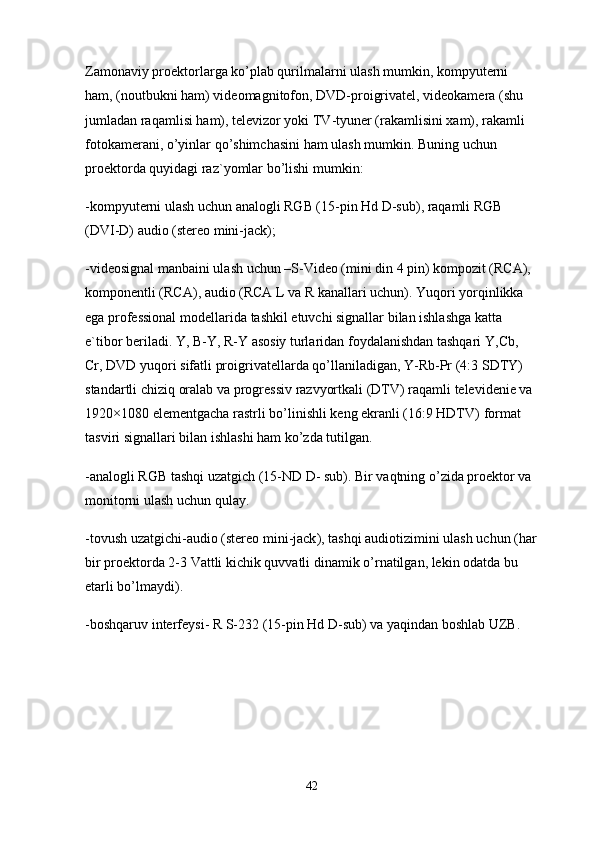 Zamonaviy proektorlarga ko’plab qurilmalarni ulash mumkin, kompyuterni 
ham, (noutbukni ham) videomagnitofon, DVD-proigrivatel, videokamera (shu 
jumladan raqamlisi ham), televizor yoki TV-tyuner (rakamlisini xam), rakamli 
fotokamerani, o’yinlar qo’shimchasini ham ulash mumkin. Buning uchun 
proektorda quyidagi raz`yomlar bo’lishi mumkin:
-kompyuterni ulash uchun analogli RGB (15-pin Hd D-sub), raqamli RGB 
(DVI-D) audio (stereo mini-jack);
-videosignal manbaini ulash uchun –S-Video (mini din 4 pin) kompozit (RCA), 
komponentli (RCA), audio (RCA L va R kanallari uchun).  Yuqori   yorqinlikka  
ega   professional   modellarida   tashkil   etuvchi   signallar   bilan   ishlashga   katta  
e ` tibor   beriladi .  Y ,  B - Y ,  R - Y   asosiy   turlaridan   foydalanishdan   tashqari   Y , Cb , 
Cr ,  DVD   yuqori   sifatli   proigrivatellarda   qo ’ llaniladigan ,  Y - Rb - Pr  (4:3  SDTY ) 
standartli   chiziq   oralab   va   progressiv   razvyortkali  ( DTV )  raqamli   televidenie   va  
1920×1080  elementgacha   rastrli   bo ’ linishli   keng   ekranli  (16:9  HDTV )  format  
tasviri   signallari   bilan   ishlashi   ham   ko ’ zda   tutilgan .
- analogli   RGB   tashqi   uzatgich  (15- ND   D -  sub ).  Bir   vaqtning   o ’ zida   proektor   va  
monitorni   ulash   uchun   qulay .
- tovush   uzatgichi - audio  ( stereo   mini - jack ),  tashqi   audiotizimini   ulash   uchun  ( har
bir   proektorda  2-3  Vattli   kichik   quvvatli   dinamik   o ’ rnatilgan ,  lekin   odatda   bu  
etarli   bo ’ lmaydi ).
- boshqaruv   interfeysi -  R   S -232 (15- pin   Hd   D - sub )  va   yaqindan   boshlab   UZB .
42