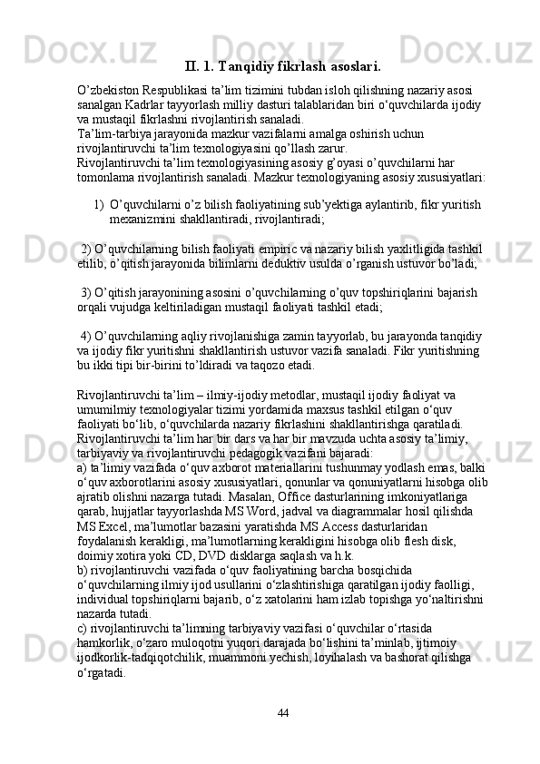 II. 1.  Tanqidiy fikrlash asoslari .
O’zbekiston Respublikasi ta’lim tizimini tubdan isloh qilishning nazariy asosi 
sanalgan Kadrlar tayyorlash milliy dasturi talablaridan biri o‘quvchilarda ijodiy 
va mustaqil fikrlashni rivojlantirish sanaladi.
Ta’lim-tarbiya jarayonida mazkur vazifalarni amalga oshirish uchun 
rivojlantiruvchi ta’lim texnologiyasini qo’llash zarur.
Rivojlantiruvchi ta’lim texnologiyasining asosiy g’oyasi o’quvchilarni har 
tomonlama rivojlantirish sanaladi. Mazkur texnologiyaning asosiy xususiyatlari:
1) O’quvchilarni o’z bilish faoliyatining sub’yektiga aylantirib, fikr yuritish 
mexanizmini shakllantiradi, rivojlantiradi;
 2) O’quvchilarning bilish faoliyati empiric va nazariy bilish   yaxlitligida tashkil 
etilib , o’qitish jarayonida bilimlarni deduktiv usulda o’rganish ustuvor bo’ladi;
 3) O’qitish jarayonining asosini o’quvchilarning o’quv topshiriqlarini bajarish 
orqali vujudga keltiriladigan mustaqil faoliyati tashkil etadi;
 4) O’quvchilarning aqliy rivojlanishiga zamin tayyorlab, bu jarayonda tanqidiy 
va ijodiy fikr yuritishni shakllantirish ustuvor vazifa sanaladi. Fikr yuritishning 
bu ikki tipi bir-birini to’ldiradi va taqozo etadi.
Rivojlantiruvchi ta’lim – ilmiy-ijodiy metodlar, mustaqil ijodiy faoliyat va 
umumilmiy texnologiyalar tizimi yordamida maxsus tashkil etilgan o‘quv 
faoliyati bo‘lib, o‘quvchilarda nazariy fikrlashini shakllantirishga qaratiladi.
Rivojlantiruvchi ta’lim har bir dars va har bir mavzuda uchta asosiy ta’limiy, 
tarbiyaviy va rivojlantiruvchi pedagogik vazifani bajaradi:
a) ta’limiy vazifada o‘quv axborot materiallarini tushunmay yodlash emas, balki
o‘quv axborotlarini asosiy xususiyatlari, qonunlar va qonuniyatlarni hisobga olib
ajratib olishni nazarga tutadi. Masalan, Office dasturlarining   imkoniyatlariga 
qarab , hujjatlar tayyorlashda MS Word, jadval va diagrammalar hosil qilishda 
MS Excel, ma’lumotlar bazasini yaratishda MS Access dasturlaridan 
foydalanish kerakligi, ma’lumotlarning kerakligini hisobga olib flesh disk, 
doimiy xotira yoki CD, DVD disklarga saqlash va h.k.
b) rivojlantiruvchi vazifada o‘quv faoliyatining barcha bosqichida 
o‘quvchilarning ilmiy ijod usullarini o‘zlashtirishiga   qaratilgan ijodiy faolligi , 
individual topshiriqlarni bajarib, o‘z xatolarini ham izlab topishga yo‘naltirishni 
nazarda tutadi.
c) rivojlantiruvchi ta’limning tarbiyaviy vazifasi o‘quvchilar o‘rtasida 
hamkorlik, o‘zaro muloqotni yuqori darajada bo‘lishini ta’minlab, ijtimoiy 
ijodkorlik-tadqiqotchilik, muammoni yechish, loyihalash va bashorat qilishga 
o‘rgatadi.
44