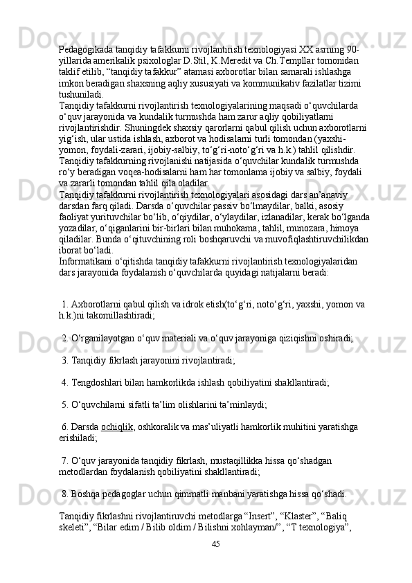 Pedagogikada tanqidiy tafakkurni rivojlantirish texnologiyasi XX asrning 90-
yillarida amerikalik psixologlar D.Stil, K.Meredit va Ch.Templlar tomonidan 
taklif etilib, “tanqidiy tafakkur” atamasi axborotlar bilan samarali ishlashga 
imkon beradigan shaxsning aqliy xususiyati va kommunikativ fazilatlar tizimi 
tushuniladi.
Tanqidiy tafakkurni rivojlantirish texnologiyalarining maqsadi o‘quvchilarda 
o‘quv jarayonida va kundalik turmushda ham zarur aqliy qobiliyatlarni 
rivojlantirishdir. Shuningdek shaxsiy qarorlarni qabul qilish uchun axborotlarni 
yig‘ish,   ular ustida ishlash , axborot va hodisalarni turli tomondan (yaxshi-
yomon, foydali-zarari, ijobiy-salbiy, to‘g‘ri-noto‘g‘ri va h.k.) tahlil qilishdir. 
Tanqidiy tafakkurning rivojlanishi natijasida o‘quvchilar kundalik turmushda 
ro‘y beradigan voqea-hodisalarni ham har tomonlama ijobiy va salbiy, foydali 
va zararli tomondan tahlil qila oladilar.
Tanqidiy tafakkurni rivojlantirish texnologiyalari asosidagi dars an’anaviy 
darsdan farq qiladi. Darsda o‘quvchilar passiv bo‘lmaydilar, balki, asosiy 
faoliyat yurituvchilar bo‘lib, o‘qiydilar, o‘ylaydilar, izlanadilar, kerak bo‘lganda 
yozadilar, o‘qiganlarini   bir-birlari bilan muhokama , tahlil, munozara, himoya 
qiladilar. Bunda o‘qituvchining roli boshqaruvchi va muvofiqlashtiruvchilikdan 
iborat bo‘ladi.
Informatikani o‘qitishda tanqidiy tafakkurni rivojlantirish texnologiyalaridan 
dars jarayonida foydalanish o‘quvchilarda quyidagi natijalarni beradi:
 1. Axborotlarni qabul qilish va idrok etish(to‘g‘ri, noto‘g‘ri, yaxshi, yomon va 
h.k.)ni takomillashtiradi;
 2. O‘rganilayotgan o‘quv materiali va o‘quv jarayoniga qiziqishni oshiradi;
 3. Tanqidiy fikrlash jarayonini rivojlantiradi;
 4. Tengdoshlari bilan hamkorlikda ishlash qobiliyatini shakllantiradi;
 5. O‘quvchilarni sifatli ta’lim olishlarini ta’minlaydi;
 6. Darsda   ochiqlik , oshkoralik va mas’uliyatli hamkorlik muhitini yaratishga 
erishiladi;
 7. O‘quv jarayonida tanqidiy fikrlash, mustaqillikka hissa qo‘shadgan 
metodlardan foydalanish qobiliyatini shakllantiradi;
 8. Boshqa pedagoglar uchun qimmatli manbani yaratishga hissa qo‘shadi.
Tanqidiy fikrlashni rivojlantiruvchi metodlarga “Insert”, “Klaster”, “Baliq 
skeleti”, “Bilar edim / Bilib oldim / Bilishni xohlayman/”, “T texnologiya”, 
45