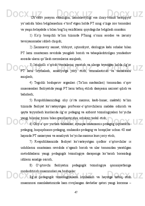 Ob‘ektiv   jarayon   ekanligini,   zamonaviyligi   esa   ilmiy-texnik   taraqqiyot
yo‘nalishi bilan belgilanashini e‘tirof etgan holda PT ning o‘ziga xos tomonlari
va yaqin kelajakda u bilan bog‘liq vazifalarni quyidagicha belgilash mumkin:
1)   Ko‘p   bosqichli   ta‘lim   tizimida   PTning   o‘rnini   asoslas   va   zaruriy
tavsiyanomalar ishlab chiqish;
2)   Zamonaviy   sanoat,   tibbiyot,   iqtisodiyot,   ekologiya   kabi   sohalar   bilan
PT   larni   muntazam   ravishda   yangilab   borish   va   tabaqalashtirilgan   yondashuv
asosida ularni qo‘llash mezonlarini aniqlash;
3)   Istiqbolli  o‘qitish  vositalarini   yaratish  va ularga  tayangan  holda  ilg‘or
PT   larni   loyihalash,   amaliyotga   joriy   etish,   ommalastirish   va   samarasini
aniqlash;
4)   Tegishli   boshqaruv   organlari   (Ta‘lim   markazlari)   tomonidan   o‘quv
muassasalari faoliyatida yangi PT larni tatbiq etilish darajasini nazorat qilish va
baholash;
5)   Respublikamizdagi   oliy   (o‘rta   maxsus,   kasb-hunar,   maktab)   ta‘lim
tizimida   faoliyat   ko‘rsatayotgan   professor-o‘qituvchilarni   malaka   oshirish   va
qayta   tayyorlash   kurslarida   ilg‘or   pedagog   va   axborot   texnologiyalari   bo‘yicha
yangi bilimlar tizimi bilan qurollantirishni uzluksiz taskil etish;
6) Oliy o‘quv yurtlari talabalari, ayniqsa mutaxassis-pedagog (iqtisodchi-
pedagog, huquqshunos-pedagog, muhandis-pedagog va bosqa)lar uchun 40 soat
hajmida PT nazariyasi va amaliyoti bo‘yicha maxsus kurs joriy etish;
7)   Respublikamizda   faoliyat   ko‘rsatayotgan   ijodkor   o‘qituvchilar   is
uslublarini   muntazam   ravishda   o‘rganib   borish   va   ular   tomonidan   yaratilgan
metodikalarni   yangi   pedagogik   texnologiya   darajasiga   ko‘tarish   borasidagi
ishlarni amalga osirish;
8)   O‘qituvchi   faoliyatini   pedagogik   texnologiya   qonuniyatlariga
moslashtirish muammolari va boshqalar.
Ilg‘or   pedagogik   texnologiyalarni   loyihalash   va   hayotga   tatbiq   etish
muammosi   mamlakatimizda   ham   rivojlangan   davlatlar   qatori   yangi   korxona   –
47