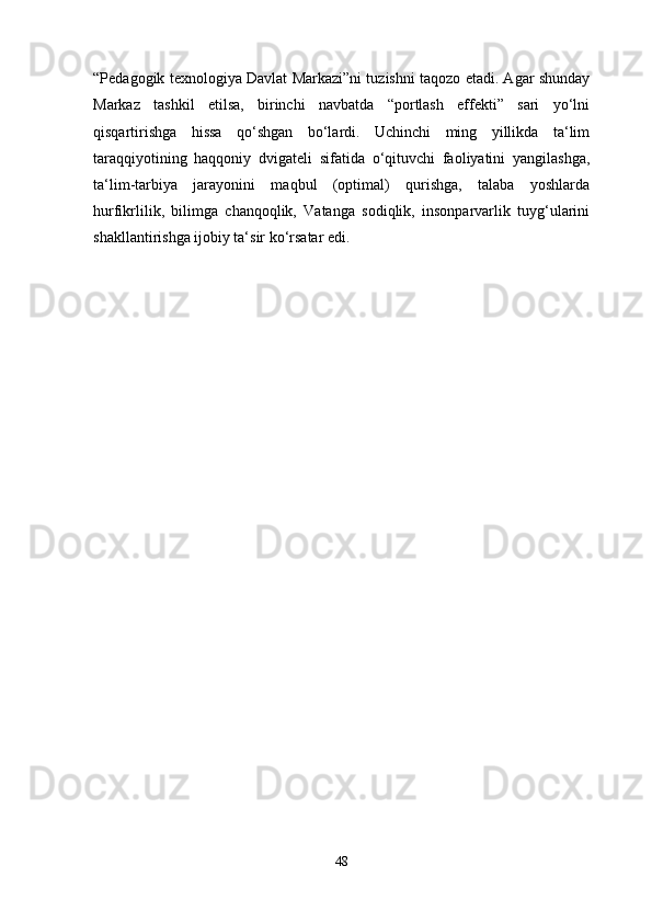 “Pedagogik texnologiya Davlat Markazi”ni tuzishni taqozo etadi. Agar shunday
Markaz   tashkil   etilsa,   birinchi   navbatda   “portlash   effekti”   sari   yo‘lni
qisqartirishga   hissa   qo‘shgan   bo‘lardi.   Uchinchi   ming   yillikda   ta‘lim
taraqqiyotining   haqqoniy   dvigateli   sifatida   o‘qituvchi   faoliyatini   yangilashga,
ta‘lim-tarbiya   jarayonini   maqbul   (optimal)   qurishga,   talaba   yoshlarda
hurfikrlilik,   bilimga   chanqoqlik,   Vatanga   sodiqlik,   insonparvarlik   tuyg‘ularini
shakllantirishga ijobiy ta‘sir ko‘rsatar edi.
48 