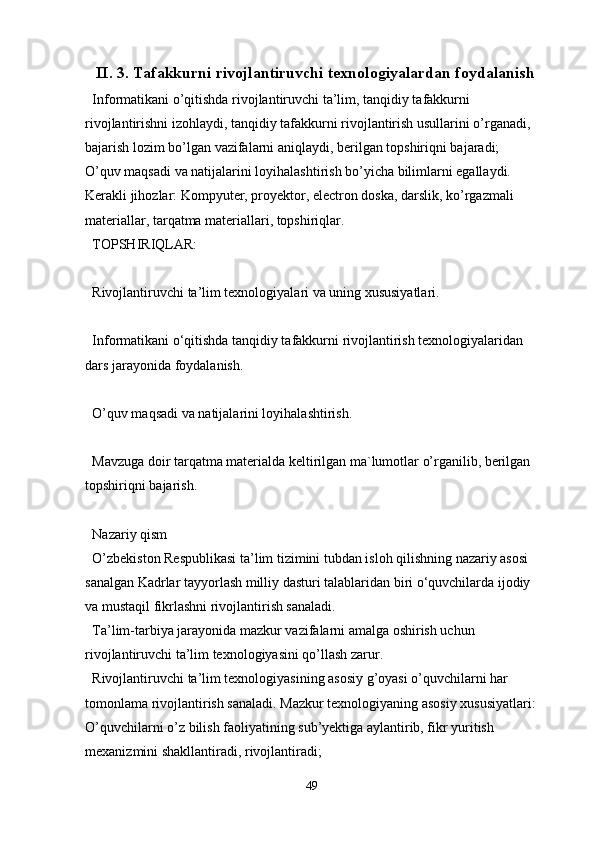II. 3.  Tafakkurni rivojlantiruvchi texnologiyalardan foydalanish
Informatikani o’qitishda rivojlantiruvchi ta’lim, tanqidiy tafakkurni 
rivojlantirishni izohlaydi, tanqidiy tafakkurni rivojlantirish usullarini o’rganadi, 
bajarish lozim bo’lgan vazifalarni aniqlaydi, berilgan topshiriqni bajaradi;
O’quv maqsadi va natijalarini loyihalashtirish bo’yicha bilimlarni egallaydi.
Kerakli jihozlar: Kompyuter, proyektor, electron doska, darslik, ko’rgazmali 
materiallar, tarqatma materiallari, topshiriqlar.
TOPSHIRIQLAR:
Rivojlantiruvchi ta’lim texnologiyalari va uning xususiyatlari.
Informatikani o‘qitishda tanqidiy tafakkurni rivojlantirish texnologiyalaridan 
dars jarayonida foydalanish.
O’quv maqsadi va natijalarini loyihalashtirish.
Mavzuga doir tarqatma materialda keltirilgan ma`lumotlar o’rganilib, berilgan 
topshiriqni bajarish.
Nazariy qism
O’zbekiston Respublikasi ta’lim tizimini tubdan isloh qilishning nazariy asosi 
sanalgan Kadrlar tayyorlash milliy dasturi talablaridan biri o‘quvchilarda ijodiy 
va mustaqil fikrlashni rivojlantirish sanaladi.
Ta’lim-tarbiya jarayonida mazkur vazifalarni amalga oshirish uchun 
rivojlantiruvchi ta’lim texnologiyasini qo’llash zarur.
Rivojlantiruvchi ta’lim texnologiyasining asosiy g’oyasi o’quvchilarni har 
tomonlama rivojlantirish sanaladi. Mazkur texnologiyaning asosiy xususiyatlari:
O’quvchilarni o’z bilish faoliyatining sub’yektiga aylantirib, fikr yuritish 
mexanizmini shakllantiradi, rivojlantiradi;
49