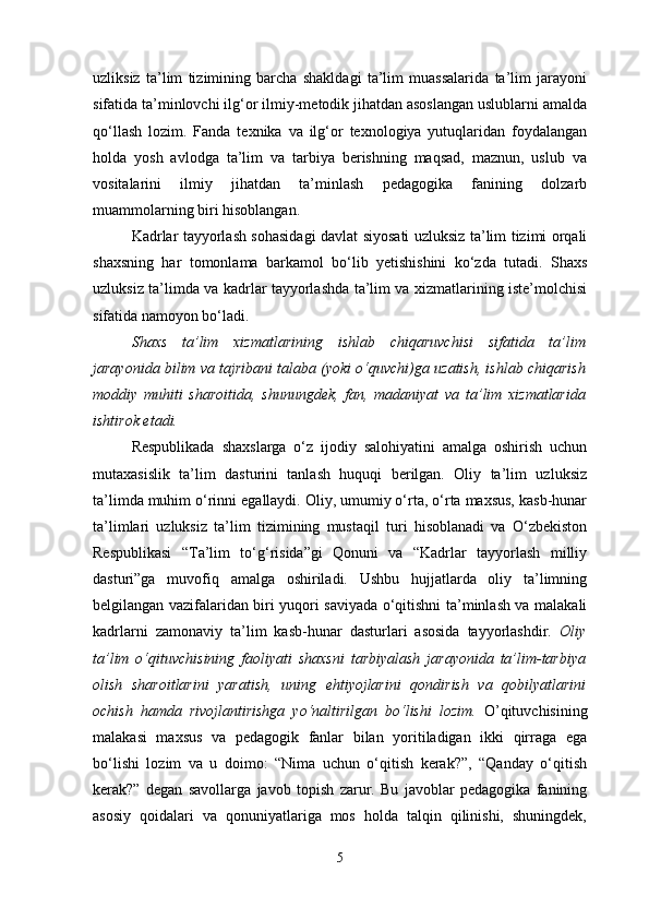 uzliksiz   ta’lim   tizimining   barcha   shakldagi   ta’lim   muassalarida   ta’lim   jarayoni
sifatida ta’minlovchi ilg‘or ilmiy-metodik jihatdan asoslangan uslublarni amalda
qo‘llash   lozim.   Fanda   texnika   va   ilg‘or   texnologiya   yutuqlaridan   foydalangan
holda   yosh   avlodga   ta’lim   va   tarbiya   berishning   maqsad,   maznun,   uslub   va
vositalarini   ilmiy   jihatdan   ta’minlash   pedagogika   fanining   dolzarb
muammolarning biri hisoblangan. 
Kadrlar tayyorlash sohasidagi davlat siyosati uzluksiz ta’lim tizimi orqali
shaxsning   har   tomonlama   barkamol   bo‘lib   yetishishini   ko‘zda   tutadi.   Shaxs
uzluksiz ta’limda va kadrlar tayyorlashda ta’lim va xizmatlarining iste’molchisi
sifatida namoyon bo‘ladi. 
Shaxs   ta’lim   xizmatlarining   ishlab   chiqaruvchisi   sifatida   ta’lim
jarayonida bilim va tajribani talaba (yoki o‘quvchi)ga uzatish, ishlab chiqarish
moddiy   muhiti   sharoitida,   shunungdek,   fan,   madaniyat   va   ta’lim   xizmatlarida
ishtirok etadi.
Respublikada   shaxslarga   o‘z   ijodiy   salohiyatini   amalga   oshirish   uchun
mutaxasislik   ta’lim   dasturini   tanlash   huquqi   berilgan.   Oliy   ta’lim   uzluksiz
ta’limda muhim o‘rinni egallaydi. Oliy, umumiy o‘rta, o‘rta maxsus, kasb-hunar
ta’limlari   uzluksiz   ta’lim   tizimining   mustaqil   turi   hisoblanadi   va   O‘zbekiston
Respublikasi   “Ta’lim   to‘g‘risida”gi   Qonuni   va   “Kadrlar   tayyorlash   milliy
dasturi”ga   muvofiq   amalga   oshiriladi.   Ushbu   hujjatlarda   oliy   ta’limning
belgilangan vazifalaridan biri yuqori saviyada o‘qitishni ta’minlash va malakali
kadrlarni   zamonaviy   ta’lim   kasb-hunar   dasturlari   asosida   tayyorlashdir.   Oliy
ta’lim   o‘qituvchisining   faoliyati   shaxsni   tarbiyalash   jarayonida   ta’lim-tarbiya
olish   sharoitlarini   yaratish,   uning   ehtiyojlarini   qondirish   va   qobilyatlarini
ochish   hamda   rivojlantirishga   yo‘naltirilgan   bo‘lishi   lozim.   O’qituvchisining
malakasi   maxsus   va   pedagogik   fanlar   bilan   yoritiladigan   ikki   qirraga   ega
bo‘lishi   lozim   va   u   doimo:   “Nima   uchun   o‘qitish   kerak?”,   “Qanday   o‘qitish
kerak?”   degan   savollarga   javob   topish   zarur.   Bu   javoblar   pedagogika   fanining
asosiy   qoidalari   va   qonuniyatlariga   mos   holda   talqin   qilinishi,   shuningdek,
5 