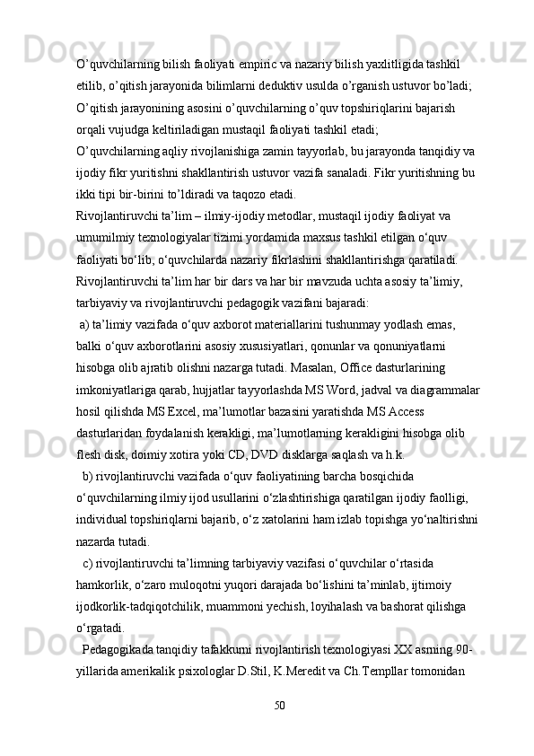 O’quvchilarning bilish faoliyati empiric va nazariy bilish yaxlitligida tashkil 
etilib, o’qitish jarayonida bilimlarni deduktiv usulda o’rganish ustuvor bo’ladi;
O’qitish jarayonining asosini o’quvchilarning o’quv topshiriqlarini bajarish 
orqali vujudga keltiriladigan mustaqil faoliyati tashkil etadi;
O’quvchilarning aqliy rivojlanishiga zamin tayyorlab, bu jarayonda tanqidiy va 
ijodiy fikr yuritishni shakllantirish ustuvor vazifa sanaladi. Fikr yuritishning bu 
ikki tipi bir-birini to’ldiradi va taqozo etadi.
Rivojlantiruvchi ta’lim – ilmiy-ijodiy metodlar, mustaqil ijodiy faoliyat va 
umumilmiy texnologiyalar tizimi yordamida maxsus tashkil etilgan o‘quv 
faoliyati bo‘lib, o‘quvchilarda nazariy fikrlashini shakllantirishga qaratiladi.
Rivojlantiruvchi ta’lim har bir dars va har bir mavzuda uchta asosiy ta’limiy, 
tarbiyaviy va rivojlantiruvchi pedagogik vazifani bajaradi:
 a) ta’limiy vazifada o‘quv axborot materiallarini tushunmay yodlash emas, 
balki o‘quv axborotlarini asosiy xususiyatlari, qonunlar va qonuniyatlarni 
hisobga olib ajratib olishni nazarga tutadi. Masalan, Office dasturlarining 
imkoniyatlariga qarab, hujjatlar tayyorlashda MS Word, jadval va diagrammalar
hosil qilishda MS Excel, ma’lumotlar bazasini yaratishda MS Access 
dasturlaridan foydalanish kerakligi, ma’lumotlarning kerakligini hisobga olib 
flesh disk, doimiy xotira yoki CD, DVD disklarga saqlash va h.k.
b) rivojlantiruvchi vazifada o‘quv faoliyatining barcha bosqichida 
o‘quvchilarning ilmiy ijod usullarini o‘zlashtirishiga qaratilgan ijodiy faolligi, 
individual topshiriqlarni bajarib, o‘z xatolarini ham izlab topishga yo‘naltirishni 
nazarda tutadi.
c) rivojlantiruvchi ta’limning tarbiyaviy vazifasi o‘quvchilar o‘rtasida 
hamkorlik, o‘zaro muloqotni yuqori darajada bo‘lishini ta’minlab, ijtimoiy 
ijodkorlik-tadqiqotchilik, muammoni yechish, loyihalash va bashorat qilishga 
o‘rgatadi.
Pedagogikada tanqidiy tafakkurni rivojlantirish texnologiyasi XX asrning 90-
yillarida amerikalik psixologlar D.Stil, K.Meredit va Ch.Templlar tomonidan 
50 