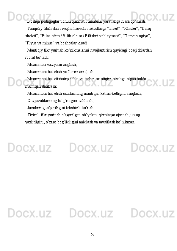 Boshqa pedagoglar uchun qimmatli manbani yaratishga hissa qo‘shadi.
Tanqidiy fikrlashni rivojlantiruvchi metodlarga “Insert”, “Klaster”, “Baliq 
skeleti”, “Bilar edim / Bilib oldim / Bilishni xohlayman/”, “T texnologiya”, 
“Plyus va minus” va boshqalar kiradi.
Mantiqiy fikr yuritish ko’nikmalarini rivojlantirish quyidagi bosqichlardan 
iborat bo’ladi:
Muammoli vaziyatni anglash;
Muammoni hal etish yo’llarini aniqlash;
Muammoni hal etishning ichki va tashqi mantiqini hisobga olgan holda 
mantiqan dalillash;
Muammoni hal etish usullarining mantiqan ketma-ketligini aniqlash;
O’z javoblarining to’g’riligini dalillash;
Javobning to’g’riligini tekshirib ko’rish;
Tizimli fikr yuritish o’rganilgan ob’yektni qismlarga ajratish, uning 
yaxlitligini, o’zaro bog’liqligini aniqlash va tavsiflash ko’nikmasi.
52 