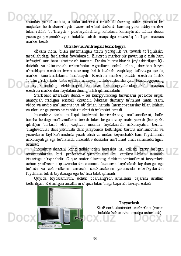 shunday   yo‘naltiradiki,   u   radar   antennasi   misoli   doskaning   butun   yuzasini   bir
nuqtadan turib skanerlaydi. Lazer  interfaol doskada barmoq yoki  oddiy marker
bilan   ishlab   bo‘lmaydi   -   pozitsiyalashdagi   xatolarni   kamaytirish   uchun   doska
yuzasiga   perpendikulyar   holatda   tutish   maqsadga   muvofiq   bo‘lgan   maxsus
marker kerak.
Ultratovush/infraqizil texnologiya
eBeam   nomi   bilan   patentlangan   tizim   yorug‘lik   va   tovush   to‘lqinlarini
tarqalishidagi  farqlardan foydalanadi. Elektron marker bir paytning o‘zida ham
infraqizil nur, ham ultratovush taratadi. Doska burchaklarida joylashtirilgan IQ-
datchik   va   ultratovush   mikrofonlar   signallarni   qabul   qiladi,   shundan   keyin
o‘rnatilgan   elektron   tizim   uoarning   kelib   tushish   vaqtidagi   tafovutga   qarab,
marker   koordinatalarini   hisoblaydi.   Elektron   marker,   xuddi   elektron   lastik
(o‘chirg‘ich)   kabi   batareyadan   ishlaydi.   Ultatovush/infraqizil   texnologiyaning
asosiy   kamchiligi   elektrmagnit   va   lazer   texnologiyalaridagi   kabi   maxsus
elektron markerdan foydalanishning talab qilinishidadir.
StarBoard   interaktiv   doska   –   bu   kompyuterdagi   tasvirlarni   proektor   orqali
namoyish   etadigan   sensorli   ekrandir.   Maxsus   dasturiy   ta’minot   matn,   rasm,
video va audio ma’lumotlar va ob’ektlar, hamda Internet-resurslar bilan ishlash
va ular ustiga yozuv va izohlar tushirish imkonini beradi. 
Interaktiv   doska   nafaqat   taqdimot   ko‘rinishidagi   ma’lumotlarni,   balki
barcha   turdagi   ma’lumotlarni   berish   bilan   birga   odatiy   matn   yozish   (konspekt
qilish)ni   bartaraf   etib,   vaqtdan   unumli   foydalanish   imkoniyatini   beradi.
Tinglovchilar   dars   yakunida   dars   jarayonida   keltirilgan   barcha   ma’lumotlar   va
yozuvlarni fayl ko‘rinishida yozib olish va undan keyinchalik ham foydalanish
imkoniyatiga ega bo‘lishadi. Interaktiv doskalar ma’lumot olish samaradorligini
oshiradi.
Interaktiv   doskani   keng   tadbiq   etish   borasida   hal   etilishi   zarur   bo‘lgan
muammolardan   biri   professor-o‘qituvchilarni   bu   qurilma   bilan   samarali
ishlashga   o‘rgatishdir.   O‘quv   materiallarining   elektron   variantlarini   tayyorlash
uchun   professor-o‘qituvchilardan   axborot   fazolarini   loyihalash   tajribasiga   ega
bo‘lish   va   axborotlarni   samarali   strukturalarini   yaratishda   interfeyslardan
foydalana bilish tajribasiga ega bo‘lish talab qilinadi.
Quyida   foydalanuvchi   uchun   boshlang‘ich   amallarni   bajarish   usullari
keltirilgan. Keltirilgan amallarni o‘qish bilan birga bajarish tavsiya etiladi.
Tayyorlash  
StarBoard ulanishini tekshiriladi (zarur
holatda kalibrovka amalga oshiriladi)
56 