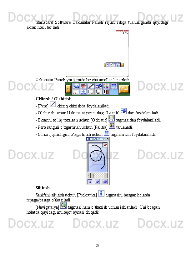 StarBoard   Software   Uskunalar   Paneli   rejimi   ishga   tushirilganda   quyidagi
ekran hosil bo‘ladi. 
Uskunalar Paneli yordamida barcha amallar bajariladi. 
CHizish / O‘chirish 
 [Pero]   chiziq chizishda foydalaniladi. 
 O‘chirish uchun Uskunalar panelidagi [Lastik]   dan foydalaniladi.  
 Ekranni to‘liq tozalash uchun [Ochistit]   tugmasidan foydalaniladi. 
 Pero rangini o‘zgartirish uchun [Palitra]   tanlanadi. 
 CHiziq qalinligini o‘zgartirish uchun   tugmasidan foydalaniladi. 
Siljitish
Sahifani siljitish uchun [Prokrutka]   tugmasini bosgan holatda 
tepaga/pastga o‘tkaziladi. 
[Navigatsiya]   tugmasi ham o‘tkazish uchun ishlatiladi. Uni bosgan 
holatda quyidagi muloqot oynasi chiqadi: 
59 