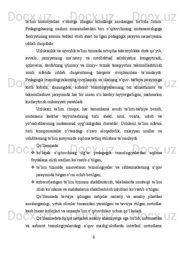 ta’lim   hususiyatlari   e’tiborga   olingan   bilimlarga   asoslangan   bo‘lishi   lozim.
Pedagogikaning   muhim   mummolaridan   biri   o‘qituvchining   mutaxassisligiga
faoliyatining   asosini   tashkil   etish   shart   bo‘lgan   pedagogik   jarayon   nazariyasini
ishlab chiqishdir. 
Uzluksizlik va uzviylik ta’lim tizimida ortiqcha takroriylikka chek qo‘yib,
avvalo,   jamiyatning   ma’naviy   va   intellektual   salohiyatini   kengaytiradi,
qolaversa,   davlatning   ijtimoiy   va   ilmiy–   texnik   taraqiyotini   takomillashtirish
omili   sifatida   ishlab   chiqarishning   barqaror   rivojlanishini   ta’minlaydi.
Pedagogik texnologiyalarning rivojlanishi va ularning o‘quv- tarbiya jarayoniga
kirib   kelishi,   shuningdek,   axborot   texnologiyalarining   tez   almashinuvi   va
takomillashuvi   jarayonida   har   bir   inson   o‘z   kasbiy   tayyorgarligini,   mahoratini
kuchaytirish imkoniyati yaratiladi. 
Uzluksiz   ta’lim   chuqur,   har   tamonlama   asosli   ta’lim-tarbiya   berish,
mutaxasis   kadrlar   tayyorlashning   turli   shakl,   usul,   vosita,   uslub   va
yo‘nalishlarining   mukammal   uyg‘unligidan   iboratdir.   Uzluksiz   ta’lim   sifatini
turli   komponentalar   o‘rtasidagi   o‘zaro   aloqadorlik,   muayyan   usullar   va
uslublarning ta’lim jarayonida oqilona tatbiq etilishini ta’minlaydi.
Qo’llanmada:
 bo‘lajak   o‘qituvchinig   ilg’or   pedagogik   texnologiyalardan   oqilona
foydalana olish usullari ko‘rsatib o‘tilgan;
 ta’lim   tizimida   innovatsion   texnologiyalar   va   ishlanmalarning   o‘quv
jarayonida tutgan o‘rni ochib berilgan;
 axborotlashgan   ta’lim   tizimini   shakllantirish,   talabalarda   mustaqil   ta’lim
olish ko‘nikma va malakalarini shakllantirish uslublari ko‘rsatib o‘tilgan.
Qo’llanmada   tavsiya   qilingan   natijalar   nazariy   va   amaliy   jihatdan
asoslanganligi,   yetuk   olimlar   tomonidan   yaratilgan   va   tavsiya   etilgan   metodlar
kasb hunar kollejlari va umumta’lim o‘qituvchilari uchun qo‘l keladi.
Qo’llanmadatadqiqot natijalari amaliy ahamiyatga ega bo‘lib, informatika
va   axborot   texnologiyalaridagi   o‘quv   mashg‘ulotlarda   interfaol   metodlarni
6 