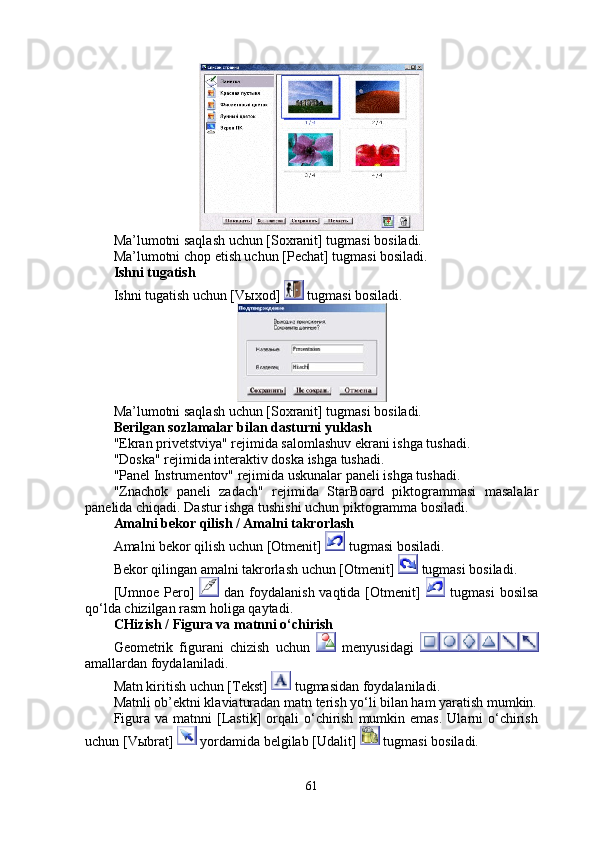 Ma’lumotni saqlash uchun [Soxranit] tugmasi bosiladi. 
Ma’lumotni chop etish uchun [Pechat] tugmasi bosiladi. 
Ishni tugatish
Ishni tugatish uchun [V ы xod]   tugmasi bosiladi. 
Ma’lumotni saqlash uchun [Soxranit] tugmasi bosiladi. 
Berilgan sozlamalar bilan dasturni yuklash 
"Ekran privetstviya" rejimida salomlashuv ekrani ishga tushadi. 
"Doska" rejimida interaktiv doska ishga tushadi. 
"Panel Instrumentov" rejimida uskunalar paneli ishga tushadi. 
"Znachok   paneli   zadach"   rejimida   StarBoard   piktogrammasi   masalalar
panelida chiqadi. Dastur ishga tushishi uchun piktogramma bosiladi.
Amalni bekor qilish / Amalni takrorlash 
Amalni bekor qilish uchun [Otmenit]   tugmasi bosiladi. 
Bekor qilingan amalni takrorlash uchun [Otmenit]    tugmasi bosiladi. 
[Umnoe  Pero]     dan foydalanish vaqtida [Otmenit]     tugmasi  bosilsa
qo‘lda chizilgan rasm holiga qaytadi. 
CHizish / Figura va matnni o‘chirish
Geometrik   figurani   chizish   uchun     menyusidagi  
amallardan foydalaniladi.
Matn kiritish uchun [Tekst]   tugmasidan foydalaniladi. 
Matnli ob’ektni klaviaturadan matn terish yo‘li bilan ham yaratish mumkin.
Figura  va  matnni  [Lastik]   orqali  o‘chirish   mumkin  emas.  Ularni   o‘chirish
uchun [V ы brat]   yordamida belgilab [Udalit]   tugmasi bosiladi. 
61 