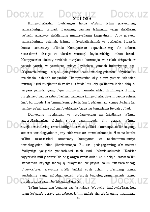 XULOSA
Kompyuterlardan   foydalangan   holda   o'qitish   ta'lim   jarayonining
samaradorligini   oshiradi.   Bularning   barchasi   ta'limning   yangi   shakllarini
qo'llash,   an'anaviy   shakllarning   imkoniyatlarini   kengaytirish,   o'quv   jarayoni
samaradorligini   oshirish,   ta'limni   individuallashtirish   va   boshqalar.   Hozirda
kunda   zamonaviy   ta'limda   Kompyuterlar   o'quvchilarning   o'zi   axborot
resurslarini   olishga   va   ulardan   mustaqil   foydalanishiga   imkon   beradi.
Kompyuterlar   doimiy   ravishda   rivojlanib   bormoqda   va   ishlab   chiquvchilar
yanada   yaxshi   va   yaxshiroq   onlayn   loyihalarni   yaratish   imkoniyatiga   ega.
O‘qituvchilarning   o‘quv   jarayonida   web-texnologiyalardan   foydalanish
malakasini   oshirish   maqsadida   “ kompyuter lar   oliy   o‘quv   yurtlari   talabalari
mustaqilligini   rivojlantirish   vositasi   sifatida”   uslubiy   qo‘llanma   ishlab   chiqildi
va yana yangidan-yangi o’quv uslubiy qo’llanmalar ishlab chiqilmoqda. Hozirgi
rivojlanayotgan va axborotlashgan zamonda  kompyuter lar deyarli barcha sohaga
kirib bormoqda. Har birimiz  kompyuter lardan foydalanamiz.  kompyuter larni har
qanday yo’nalishda oqilona foydalansak bizga har tomonlama foydali bo’ladi.
Dunyoning   rivojlangan   va   rivojlanayotgan   mamlakatlarida   ta’limni
axborotlashtirishga   alohida   e’tibor   qaratilmoqda.   Shu   borada,   ta’limni
rivojlantirish, uning samaradorligini oshirish yo’llari izlanmoqda, ta’limda yangi
axborot texnologiyalarini joriy etish masalasi  ommalashmoqda. Hozirda barcha
ta’lim   muassasalari   zamonaviy   kompyuter   va   telekommunikatsiya
texnologiyalari   bilan   jihozlanmoqda.   Bu   esa,   pedagoglarning   o’z   mehnat
faoliyatiga   yangicha   yondashuvni   talab   etadi.   Mamlakatimizda   “Kadrlar
tayyorlash milliy dasturi”da belgilangan vazifalardan kelib chiqib, davlat ta’lim
standartlari   hayotga   tadbiq   qilinilayotgan   bir   paytda,   talim   muassasalaridagi
o’quv-tarbiya   jarayonini   sifatli   tashkil   etish   uchun   o’qitishning   texnik
vositalarini   yangi   avlodini   qollash   o’qitish   texnologiyasini   yanada   tezroq
rivojlanishiga zamin bo’lib xizmat qiladi.
Ta’lim   tizimining   bugungi   vazifasi-talaba   (o’quvchi,   tinglovchi)larni   kun
sayin   ko’payib   borayotgan   axborot-ta’lim   muhiti   sharoitida   uning   mazmunini
62 