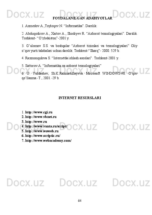 FOYDALANILGAN ADABIYOTLAR  
1. Axmedov A.,Toyloqov N. “Informatika”. Darslik. 
2. Abduqodirov A., Xaitov A., Shodiyev R. “Axborot texnologiyalari”. Darslik.
Toshkent- “O’zbekiston”-2001 y.
3.   G’ulomov   S.S.   va   boshqalar   “Axborot   tizimlari   va   texnologiyalari”   Oliy
o’quv yurti talabalari uchun darslik. Toshkent-“Sharq”- 2000. 529 b.
4. Raxmonqulova S. “Internetda ishlash asoslari”. Toshkent-2001 y.
5. Sattorov A. “Informatika va axborot texnologiyalari” 
6.   U.   Yuldashev,   Sh.K.Raxmatullayeva.   Microsoft   WINDOWS-98:   O’quv
qo’llanma.-T., 2001.-29 b.
INTERNET RESURSLARI
1.  http://www.cgi.ru
2. http://www.vbnet.ru 
3. http://www.ru
4. http://www.vanta.ru/script/
5. http://www.woweb.ru
6. http://www.scriptic.ru/
7. http://www.webacademy.com/
64
