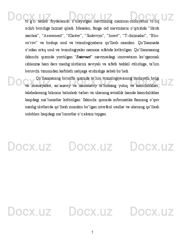 to‘g‘ri   tanlab   foydalanish   o‘tilayotgan   mavzuning   mazmun-mohiyatini   to‘liq
ochib   berishga   hizmat   qiladi.   Masalan,   fanga   oid   mavzularni   o‘qitishda   “Idrok
xaritasi”,   “Assesment”,   “Klaster”,   “Sinkveyn”,   “Insert”,   “T-chizmalar”,   “Blis-
so‘rov”   va   boshqa   usul   va   texnologiyalarni   qo‘llash   mumkin.   Qo’llanmada
o‘ndan  ortiq usul  va  texnologiyalar  namuna  sifatida keltirilgan. Qo’llanmaning
ikkinchi   qismida   yoritilgan   “ Internet ”   mavzusidagi   innovatsion   ko‘rgazmali
ishlanma   ham   dars   mashg`ulotlarini   saviyali   va   sifatli   tashkil   etilishiga,   ta’lim
beruvchi tomonidan kafolatli natijaga erishishga sabab bo‘ladi. 
Qo’llanmaning   birinchi   qismida  ta’lim   texnologiyasining  mohiyatli   belgi
va   xususiyalari,   an’anaviy   va   zamonaviy   ta’limning   yutuq   va   kamchiliklari,
talabalarning bilimini baholash turlari va ularning avzallik hamda kamchiliklari
haqidagi   ma’lumotlar   keltirilgan.   Ikkinchi   qismida   informatika   fanining   o‘quv
mashg`ulotlarida qo‘llash mumkin bo‘lgan interfaol usullar va ularning qo‘llash
uslublari haqidagi ma’lumotlar  o‘z aksini topgan.
7 