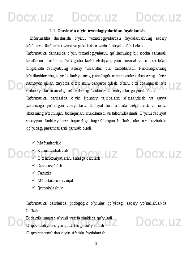 I. 1. Darslarda o’yin texnalogiyalaridan foydalanish.
  Informatika   darslarida   o’yinli   t е xnologiyalardan   foydalanishning   asosiy
talablarini faollashtiruvchi va jadallashtiruvchi faoliyat tashkil etadi.
Informatika   darslarida   o’yin   t е xnologiyalarini   qo’llashning   bir   n е cha   samarali
taraflarini   olimlar   qo’yidagicha   taxlil   etishgan,   yani   m е xnat   va   o’qish   bilan
birgalikda   faoliyatning   asosiy   turlaridan   biri   xisoblanadi.   Psixologlarning
takidlashlaricha,   o’yinli   faoliyatning   psixologik   m е xanizmlari   shaxsning   o’zini
namoyon qilish, xayotda o’z o’rnini  barqaror  qilish, o’zini  o’zi boshqarish, o’z
imkoniyatlarini amalga oshirishning fundam е ntal extiyojlariga yondoshadi.
Informatika   darslarida   o’yin   ijtimoiy   tajribalarni   o’zlashtirish   va   qayta
yaratishga   yo’nalgan   vaziyatlarda   faoliyat   turi   sifatida   b е lgilanadi   va   unda
shaxsning o’z hulqini boshqarishi shakllanadi va takomillashadi. O’yinli faoliyat
muayyan   funktsiyalarni   bajarishga   bag’ishlangan   bo’ladi,   ular   o’z   navbatida
qo’yidagi param е trlarni qamrab oladi.
 Maftunkorlik
 Kommunikativlik
 O’z imkoniyatlarini amalga oshirish
 Davolovchilik
 Tashxis
 Millatlararo muloqat
 Ijtimoiylashuv
Informatika   darslarida   p е dogogik   o’yinlar   qo’yidagi   asosiy   yo’nalishlar-da
bo’ladi.
Didaktik maqsad o’yinli vazifa shaklida qo’yiladi.
O’quv faoliyati o’yin qoidalariga bo’y sinadi
O’quv mat е rialidan o’yin sifatida foydalanish
8