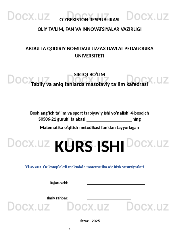 1O’ZBEKISTON RESPUBLIKASI
OLIY TA’LIM, FAN VA INNOVATSIYALAR VAZIRLIGI
ABDULLA QODIRIY NOMIDAGI JIZZAX DAVLAT PEDAGOGIKA
UNIVERSITETI
SIRTQI BO’LIM
Tabiiy va aniq fanlarda masofaviy ta’lim kafedrasi
Boshlang’ich ta’lim va sport tarbiyaviy ishi yo’nalishi 4-bosqich
S0506-21 guruhi talabasi  ____________________ ning 
Matematika o’qitish metodikasi fanidan tayyorlagan
KURS ISHI
Mavzu:  Oz komplektli maktabda matematika o‘qitish xususiyatlari
Bajaruvchi: _____________________________
Ilmiy rahbar: ______________________
Jizzax - 202 6 