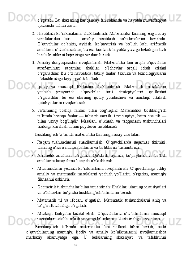 11o‘rgatadi. Bu shaxsning har qanday fan sohasida va hayotda muvaffaqiyat
qozonishi uchun zarur.
2. Hisoblash   ko‘nikmalarini   shakllantirish:  Matematika  fanining  eng  asosiy
vazifalaridan   biri   –   amaliy   hisoblash   ko‘nikmalarini   berishdir.
O‘quvchilar   qo‘shish,   ayirish,   ko‘paytirish   va   bo‘lish   kabi   arifmetik
amallarni o‘zlashtiradilar, bu esa kundalik hayotda yuzaga keladigan turli
hisob-kitoblarni bajarishga yordam beradi.
3. Amaliy   dunyoqarashni   rivojlantirish:   Matematika   fani   orqali   o‘quvchilar
atrof-muhitni   raqamlar,   shakllar,   o‘lchovlar   orqali   idrok   etishni
o‘rganadilar.   Bu   o‘z  navbatida,   tabiiy   fanlar,   texnika   va  texnologiyalarni
o‘zlashtirishga tayyorgarlik bo‘ladi.
4. Ijodiy   va   mustaqil   fikrlashni   shakllantirish:   Matematik   masalalarni
yechish   jarayonida   o‘quvchilar   turli   strategiyalarni   qo‘llashni
o‘rganadilar,   bu   esa   ularning   ijodiy   yondashuvi   va   mustaqil   fikrlash
qobiliyatlarini rivojlantiradi.
5. Ta’limning   boshqa   fanlari   bilan   bog‘liqlik:   Matematika   boshlang‘ich
ta’limda   boshqa   fanlar   —   tabiatshunoslik,   texnologiya,   hatto   ona   tili   —
bilan   uzviy   bog‘liqdir.   Masalan,   o‘lchash   va   taqqoslash   tushunchalari
fizikaga kirishish uchun poydevor hisoblanadi.
Boshlang‘ich ta’limda matematika fanining asosiy vazifalari
 Raqam   tushunchasini   shakllantirish:   O‘quvchilarda   raqamlar   tizimini,
ularning o‘zaro munosabatlarini va tartiblarini tushuntirish.
 Arifmetik   amallarni   o‘rgatish:   Qo‘shish,   ayirish,   ko‘paytirish   va   bo‘lish
amallarini bosqichma-bosqich o‘zlashtirish.
 Muammolarni yechish ko‘nikmalarini rivojlantirish: O‘quvchilarga oddiy
amaliy   va   matematik   masalalarni   yechish   yo‘llarini   o‘rgatish,   mantiqiy
fikrlashni oshirish.
 Geometrik tushunchalar bilan tanishtirish: Shakllar, ularning xususiyatlari
va o‘lchovlari bo‘yicha boshlang‘ich bilimlarni berish.
 Matematik   til   va   ifodani   o‘rgatish:   Matematik   tushunchalarni   aniq   va
to‘g‘ri ifodalashga o‘rgatish.
 Mustaqil   faoliyatni   tashkil   etish:   O‘quvchilarda   o‘z   bilimlarini   mustaqil
ravishda mustahkamlash va yangi bilimlarni o‘zlashtirishga tayyorlash.
Boshlang‘ich   ta’limda   matematika   fani   nafaqat   bilim   berish,   balki
o‘quvchilarning   mantiqiy,   ijodiy   va   amaliy   ko‘nikmalarini   rivojlantirishda
markaziy   ahamiyatga   ega.   U   bolalarning   shaxsiyati   va   tafakkurini 