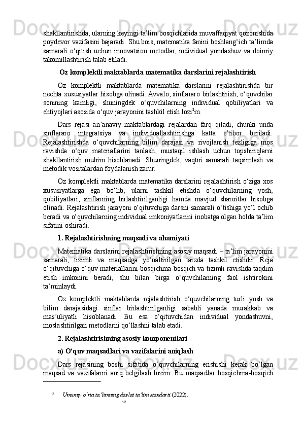12shakllantirishda, ularning keyingi ta’lim bosqichlarida muvaffaqiyat qozonishida
poydevor vazifasini bajaradi. Shu bois, matematika fanini boshlang‘ich ta’limda
samarali   o‘qitish   uchun   innovatsion   metodlar,   individual   yondashuv   va  doimiy
takomillashtirish talab etiladi.
 Oz komplektli maktablarda matematika darslarini rejalashtirish
Oz   komplektli   maktablarda   matematika   darslarini   rejalashtirishda   bir
nechta xususiyatlar hisobga olinadi. Avvalo, sinflararo birlashtirish, o‘quvchilar
sonining   kamligi,   shuningdek   o‘quvchilarning   individual   qobiliyatlari   va
ehtiyojlari asosida o‘quv jarayonini tashkil etish lozi 3
m.
Dars   rejasi   an’anaviy   maktablardagi   rejalardan   farq   qiladi,   chunki   unda
sinflararo   integratsiya   va   individuallashtirishga   katta   e’tibor   beriladi.
Rejalashtirishda   o‘quvchilarning   bilim   darajasi   va   rivojlanish   tezligiga   mos
ravishda   o‘quv   materiallarini   tanlash,   mustaqil   ishlash   uchun   topshiriqlarni
shakllantirish   muhim   hisoblanadi.   Shuningdek,   vaqtni   samarali   taqsimlash   va
metodik vositalardan foydalanish zarur.
Oz komplektli maktablarda matematika darslarini rejalashtirish o‘ziga xos
xususiyatlarga   ega   bo‘lib,   ularni   tashkil   etishda   o‘quvchilarning   yosh,
qobiliyatlari,   sinflarning   birlashtirilganligi   hamda   mavjud   sharoitlar   hisobga
olinadi. Rejalashtirish jarayoni o‘qituvchiga darsni samarali o‘tishiga yo‘l ochib
beradi va o‘quvchilarning individual imkoniyatlarini inobatga olgan holda ta’lim
sifatini oshiradi.
1. Rejalashtirishning maqsadi va ahamiyati
Matematika darslarini rejalashtirishning asosiy maqsadi – ta’lim jarayonini
samarali,   tizimli   va   maqsadga   yo‘naltirilgan   tarzda   tashkil   etishdir.   Reja
o‘qituvchiga o‘quv materiallarini bosqichma-bosqich va tizimli ravishda taqdim
etish   imkonini   beradi,   shu   bilan   birga   o‘quvchilarning   faol   ishtirokini
ta’minlaydi.
Oz   komplektli   maktablarda   rejalashtirish   o‘quvchilarning   turli   yosh   va
bilim   darajasidagi   sinflar   birlashtirilganligi   sababli   yanada   murakkab   va
mas’uliyatli   hisoblanadi.   Bu   esa   o‘qituvchidan   individual   yondashuvni,
moslashtirilgan metodlarni qo‘llashni talab etadi.
2. Rejalashtirishning asosiy komponentlari
a) O‘quv maqsadlari va vazifalarini aniqlash
Dars   rejasining   boshi   sifatida   o‘quvchilarning   erishishi   kerak   bo‘lgan
maqsad   va   vazifalarni   aniq   belgilash   lozim.   Bu   maqsadlar   bosqichma-bosqich
3
  Umumiy o‘rta ta’limning davlat ta’lim standarti  (2022) . 