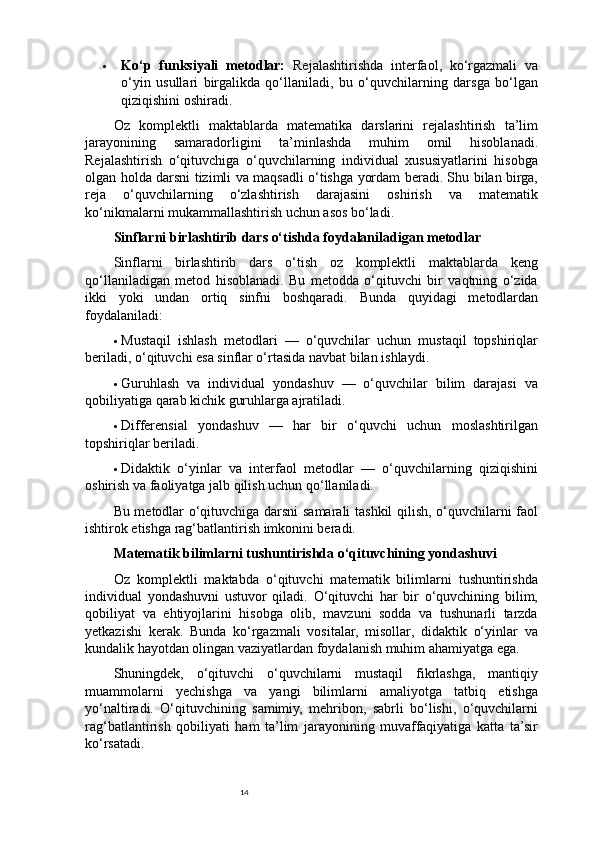 14 Ko‘p   funksiyali   metodlar:   Rejalashtirishda   interfaol,   ko‘rgazmali   va
o‘yin   usullari   birgalikda   qo‘llaniladi,   bu   o‘quvchilarning   darsga   bo‘lgan
qiziqishini oshiradi.
Oz   komplektli   maktablarda   matematika   darslarini   rejalashtirish   ta’lim
jarayonining   samaradorligini   ta’minlashda   muhim   omil   hisoblanadi.
Rejalashtirish   o‘qituvchiga   o‘quvchilarning   individual   xususiyatlarini   hisobga
olgan holda darsni tizimli va maqsadli o‘tishga yordam beradi. Shu bilan birga,
reja   o‘quvchilarning   o‘zlashtirish   darajasini   oshirish   va   matematik
ko‘nikmalarni mukammallashtirish uchun asos bo‘ladi.
Sinflarni birlashtirib dars o‘tishda foydalaniladigan metodlar
Sinflarni   birlashtirib   dars   o‘tish   oz   komplektli   maktablarda   keng
qo‘llaniladigan   metod   hisoblanadi.   Bu   metodda   o‘qituvchi   bir   vaqtning   o‘zida
ikki   yoki   undan   ortiq   sinfni   boshqaradi.   Bunda   quyidagi   metodlardan
foydalaniladi:
 Mustaqil   ishlash   metodlari   —   o‘quvchilar   uchun   mustaqil   topshiriqlar
beriladi, o‘qituvchi esa sinflar o‘rtasida navbat bilan ishlaydi.
 Guruhlash   va   individual   yondashuv   —   o‘quvchilar   bilim   darajasi   va
qobiliyatiga qarab kichik guruhlarga ajratiladi.
 Differensial   yondashuv   —   har   bir   o‘quvchi   uchun   moslashtirilgan
topshiriqlar beriladi.
 Didaktik   o‘yinlar   va   interfaol   metodlar   —   o‘quvchilarning   qiziqishini
oshirish va faoliyatga jalb qilish uchun qo‘llaniladi.
Bu metodlar o‘qituvchiga darsni samarali tashkil qilish, o‘quvchilarni faol
ishtirok etishga rag‘batlantirish imkonini beradi.
Matematik bilimlarni tushuntirishda o‘qituvchining yondashuvi
Oz   komplektli   maktabda   o‘qituvchi   matematik   bilimlarni   tushuntirishda
individual   yondashuvni   ustuvor   qiladi.   O‘qituvchi   har   bir   o‘quvchining   bilim,
qobiliyat   va   ehtiyojlarini   hisobga   olib,   mavzuni   sodda   va   tushunarli   tarzda
yetkazishi   kerak.   Bunda   ko‘rgazmali   vositalar,   misollar,   didaktik   o‘yinlar   va
kundalik hayotdan olingan vaziyatlardan foydalanish muhim ahamiyatga ega.
Shuningdek,   o‘qituvchi   o‘quvchilarni   mustaqil   fikrlashga,   mantiqiy
muammolarni   yechishga   va   yangi   bilimlarni   amaliyotga   tatbiq   etishga
yo‘naltiradi.   O‘qituvchining   samimiy,   mehribon,   sabrli   bo‘lishi,   o‘quvchilarni
rag‘batlantirish   qobiliyati   ham   ta’lim   jarayonining   muvaffaqiyatiga   katta   ta’sir
ko‘rsatadi. 