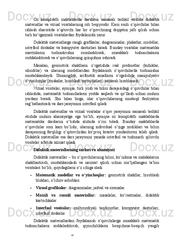 16Oz   komplektli   maktablarda   darslarni   samarali   tashkil   etishda   didaktik
materiallar  va vizual  vositalarning roli  beqiyosdir. Kam  sonli  o‘quvchilar  bilan
ishlash   sharoitida   o‘qituvchi   har   bir   o‘quvchining   diqqatini   jalb   qilish   uchun
turli ko‘rgazmali vositalardan foydalanishi zarur.
Didaktik materiallarga rangli grafikalar, diagrammalar, plakatlar, modellar,
interfaol  doskalar  va kompyuter  dasturlari kiradi. Bunday vositalar  matematika
mavzularini   tushuntirishni   osonlashtiradi,   murakkab   tushunchalarni
soddalashtiradi va o‘quvchilarning qiziqishini oshiradi.
Masalan,   geometrik   shakllarni   o‘rgatishda   real   predmetlar   (kubiklar,
silindrlar)   va   ularning   modellaridan   foydalanish   o‘quvchilarda   tushunishni
mustahkamlaydi.   Shuningdek,   arifmetik   amallarni   o‘rgatishda   manipulyativ
o‘yinchoqlar (miskalar, hisoblash tayoqchalari) samarali hisoblanadi.
Vizual vositalar, ayniqsa, turli yosh va bilim darajasidagi o‘quvchilar bilan
ishlashda,   matematik   tushunchalarni   yodda   saqlash   va   qo‘llash   uchun   muhim
yordam   beradi.   Shu   bilan   birga,   ular   o‘quvchilarning   mustaqil   faoliyatini
rag‘batlantiradi va dars jarayonini interfaol qiladi.
Didaktik   materiallar   va   vizual   vositalar   o‘quv   jarayonini   samarali   tashkil
etishda   muhim   ahamiyatga   ega   bo‘lib,   ayniqsa   oz   komplektli   maktablarda
matematika   darslarini   o‘tishda   alohida   o‘rin   tutadi.   Bunday   maktablarda
o‘quvchilar   soni   kam   bo‘lishi,   ularning   individual   o‘ziga   xosliklari   va   bilim
darajasining   farqliligi   o‘qituvchidan   ko‘proq   kreativ   yondashuvni   talab   qiladi.
Didaktik materiallar  esa dars jarayonini yanada interfaol va tushunarli qiluvchi
vositalar sifatida xizmat qiladi.
Didaktik materiallarning turlari va ahamiyati
Didaktik materiallar – bu o‘quvchilarning bilim, ko‘nikma va malakalarini
shakllantirish,   mustahkamlash   va   nazorat   qilish   uchun   mo‘ljallangan   ta’lim
vositalari bo‘lib, quyidagilarni o‘z ichiga oladi:
 Matematik   modellar   va   o‘yinchoqlar:   geometrik   shakllar,   hisoblash
bloklari, o‘lchov asboblari.
 Vizual grafikalar:  diagrammalar, jadval va sxemalar.
 Matnli   va   rasmli   materiallar:   masalalar,   ko‘rsatmalar,   didaktik
kartochkalar.
 Interfaol   vositalar:   multimediyali   taqdimotlar,   kompyuter   dasturlari,
interfaol doskalar.
Didaktik   materiallardan   foydalanish   o‘quvchilarga   murakkab   matematik
tushunchalarni   soddalashtirish,   qiyinchiliklarni   bosqichma-bosqich   yengib 