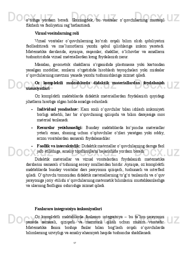 17o‘tishga   yordam   beradi.   Shuningdek,   bu   vositalar   o‘quvchilarning   mustaqil
fikrlash va faoliyatini rag‘batlantiradi.
Vizual vositalarning roli
Vizual   vositalar   o‘quvchilarning   ko‘rish   orqali   bilim   olish   qobiliyatini
faollashtiradi   va   ma’lumotlarni   yaxshi   qabul   qilishlariga   imkon   yaratadi.
Matematika   darslarida,   ayniqsa,   raqamlar,   shakllar,   o‘lchovlar   va   amallarni
tushuntirishda vizual materiallardan keng foydalanish zarur.
Masalan,   geometrik   shakllarni   o‘rganishda   plastmassa   yoki   kartondan
yasalgan   modellar,   sonlarni   o‘rgatishda   hisoblash   tayoqchalari   yoki   miskalar
o‘quvchilarning mavzuni yanada yaxshi tushunishlariga xizmat qiladi.
Oz   komplektli   maktablarda   didaktik   materiallardan   foydalanish
xususiyatlari
Oz   komplektli   maktablarda   didaktik   materiallardan   foydalanish   quyidagi
jihatlarni hisobga olgan holda amalga oshiriladi:
 Individual   yondashuv:   Kam   sonli   o‘quvchilar   bilan   ishlash   imkoniyati
borligi   sababli,   har   bir   o‘quvchining   qiziqishi   va   bilim   darajasiga   mos
material tanlanadi.
 Resurslar   yetishmasligi:   Bunday   maktablarda   ko‘pincha   materiallar
yetarli   emas,   shuning   uchun   o‘qituvchilar   o‘zlari   yaratgan   yoki   oddiy,
arzon vositalardan samarali foydalanadilar.
 Faollik va interaktivlik:  Didaktik materiallar o‘quvchilarning darsga faol
jalb etilishiga, amaliy topshiriqlarni bajarishida yordam beradi.
Didaktik   materiallar   va   vizual   vositalardan   foydalanish   matematika
darslarini samarali o‘tishining asosiy omillaridan biridir. Ayniqsa, oz komplektli
maktablarda   bunday   vositalar   dars   jarayonini   qiziqarli,   tushunarli   va   interfaol
qiladi. O‘qituvchi tomonidan didaktik materiallarning to‘g‘ri tanlanishi va o‘quv
jarayoniga joriy etilishi o‘quvchilarning matematik bilimlarini mustahkamlashga
va ularning faolligini oshirishga xizmat qiladi.
Fanlararo integratsiya imkoniyatlari
Oz   komplektli   maktablarda   fanlararo   integratsiya   –   bu   ta’lim   jarayonini
yanada   samarali,   qiziqarli   va   mazmunli   qilish   uchun   muhim   vositadir.
Matematika   fanini   boshqa   fanlar   bilan   bog‘lash   orqali   o‘quvchilarda
bilimlarning uzviyligi va amaliy ahamiyati haqida tushuncha shakllanadi. 