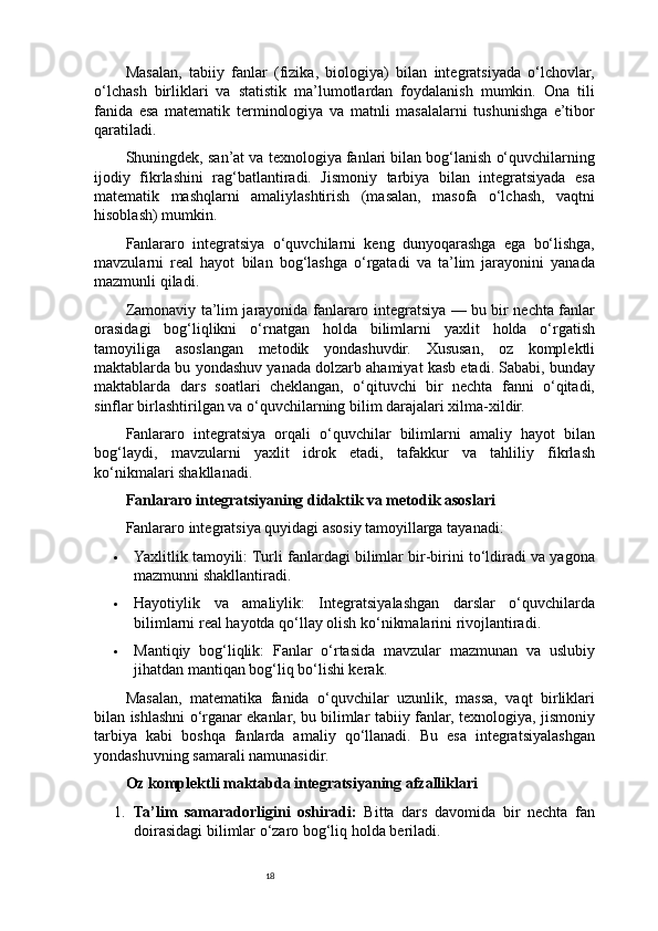 18Masalan,   tabiiy   fanlar   (fizika,   biologiya)   bilan   integratsiyada   o‘lchovlar,
o‘lchash   birliklari   va   statistik   ma’lumotlardan   foydalanish   mumkin.   Ona   tili
fanida   esa   matematik   terminologiya   va   matnli   masalalarni   tushunishga   e’tibor
qaratiladi.
Shuningdek, san’at va texnologiya fanlari bilan bog‘lanish o‘quvchilarning
ijodiy   fikrlashini   rag‘batlantiradi.   Jismoniy   tarbiya   bilan   integratsiyada   esa
matematik   mashqlarni   amaliylashtirish   (masalan,   masofa   o‘lchash,   vaqtni
hisoblash) mumkin.
Fanlararo   integratsiya   o‘quvchilarni   keng   dunyoqarashga   ega   bo‘lishga,
mavzularni   real   hayot   bilan   bog‘lashga   o‘rgatadi   va   ta’lim   jarayonini   yanada
mazmunli qiladi.
Zamonaviy ta’lim jarayonida fanlararo integratsiya — bu bir nechta fanlar
orasidagi   bog‘liqlikni   o‘rnatgan   holda   bilimlarni   yaxlit   holda   o‘rgatish
tamoyiliga   asoslangan   metodik   yondashuvdir.   Xususan,   oz   komplektli
maktablarda bu yondashuv yanada dolzarb ahamiyat kasb etadi. Sababi, bunday
maktablarda   dars   soatlari   cheklangan,   o‘qituvchi   bir   nechta   fanni   o‘qitadi,
sinflar birlashtirilgan va o‘quvchilarning bilim darajalari xilma-xildir.
Fanlararo   integratsiya   orqali   o‘quvchilar   bilimlarni   amaliy   hayot   bilan
bog‘laydi,   mavzularni   yaxlit   idrok   etadi,   tafakkur   va   tahliliy   fikrlash
ko‘nikmalari shakllanadi.
Fanlararo integratsiyaning didaktik va metodik asoslari
Fanlararo integratsiya quyidagi asosiy tamoyillarga tayanadi:
 Yaxlitlik tamoyili: Turli fanlardagi bilimlar bir-birini to‘ldiradi va yagona
mazmunni shakllantiradi.
 Hayotiylik   va   amaliylik:   Integratsiyalashgan   darslar   o‘quvchilarda
bilimlarni real hayotda qo‘llay olish ko‘nikmalarini rivojlantiradi.
 Mantiqiy   bog‘liqlik:   Fanlar   o‘rtasida   mavzular   mazmunan   va   uslubiy
jihatdan mantiqan bog‘liq bo‘lishi kerak.
Masalan,   matematika   fanida   o‘quvchilar   uzunlik,   massa,   vaqt   birliklari
bilan ishlashni o‘rganar ekanlar, bu bilimlar tabiiy fanlar, texnologiya, jismoniy
tarbiya   kabi   boshqa   fanlarda   amaliy   qo‘llanadi.   Bu   esa   integratsiyalashgan
yondashuvning samarali namunasidir.
Oz komplektli maktabda integratsiyaning afzalliklari
1. Ta’lim   samaradorligini   oshiradi:   Bitta   dars   davomida   bir   nechta   fan
doirasidagi bilimlar o‘zaro bog‘liq holda beriladi. 