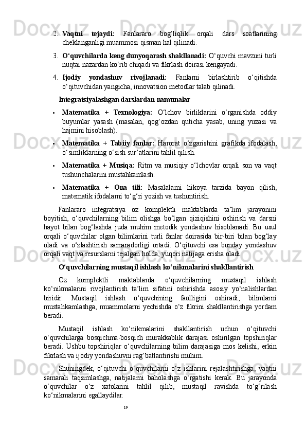 192. Vaqtni   tejaydi:   Fanlararo   bog‘liqlik   orqali   dars   soatlarining
cheklanganligi muammosi qisman hal qilinadi.
3. O‘quvchilarda keng dunyoqarash shakllanadi:  O‘quvchi mavzuni turli
nuqtai nazardan ko‘rib chiqadi va fikrlash doirasi kengayadi.
4. Ijodiy   yondashuv   rivojlanadi:   Fanlarni   birlashtirib   o‘qitishda
o‘qituvchidan yangicha, innovatsion metodlar talab qilinadi.
Integratsiyalashgan darslardan namunalar
 Matematika   +   Texnologiya:   O‘lchov   birliklarini   o‘rganishda   oddiy
buyumlar   yasash   (masalan,   qog‘ozdan   quticha   yasab,   uning   yuzasi   va
hajmini hisoblash).
 Matematika   +   Tabiiy   fanlar:   Harorat   o‘zgarishini   grafikda   ifodalash,
o‘simliklarning o‘sish sur’atlarini tahlil qilish.
 Matematika   +   Musiqa:   Ritm   va   musiqiy   o‘lchovlar   orqali   son   va   vaqt
tushunchalarini mustahkamlash.
 Matematika   +   Ona   tili:   Masalalarni   hikoya   tarzida   bayon   qilish,
matematik ifodalarni to‘g‘ri yozish va tushuntirish.
Fanlararo   integratsiya   oz   komplektli   maktablarda   ta’lim   jarayonini
boyitish,   o‘quvchilarning   bilim   olishga   bo‘lgan   qiziqishini   oshirish   va   darsni
hayot   bilan   bog‘lashda   juda   muhim   metodik   yondashuv   hisoblanadi.   Bu   usul
orqali   o‘quvchilar   olgan   bilimlarini   turli   fanlar   doirasida   bir-biri   bilan   bog‘lay
oladi   va   o‘zlashtirish   samaradorligi   ortadi.   O‘qituvchi   esa   bunday   yondashuv
orqali vaqt va resurslarni tejalgan holda, yuqori natijaga erisha oladi.
O‘quvchilarning mustaqil ishlash ko‘nikmalarini shakllantirish
Oz   komplektli   maktablarda   o‘quvchilarning   mustaqil   ishlash
ko‘nikmalarini   rivojlantirish   ta’lim   sifatini   oshirishda   asosiy   yo‘nalishlardan
biridir.   Mustaqil   ishlash   o‘quvchining   faolligini   oshiradi,   bilimlarni
mustahkamlashga,   muammolarni   yechishda   o‘z   fikrini   shakllantirishga   yordam
beradi.
Mustaqil   ishlash   ko‘nikmalarini   shakllantirish   uchun   o‘qituvchi
o‘quvchilarga   bosqichma-bosqich   murakkablik   darajasi   oshirilgan   topshiriqlar
beradi.   Ushbu   topshiriqlar   o‘quvchilarning   bilim   darajasiga   mos   kelishi,   erkin
fikrlash va ijodiy yondashuvni rag‘batlantirishi muhim.
Shuningdek,   o‘qituvchi   o‘quvchilarni   o‘z   ishlarini   rejalashtirishga,   vaqtni
samarali   taqsimlashga,   natijalarni   baholashga   o‘rgatishi   kerak.   Bu   jarayonda
o‘quvchilar   o‘z   xatolarini   tahlil   qilib,   mustaqil   ravishda   to‘g‘rilash
ko‘nikmalarini egallaydilar. 