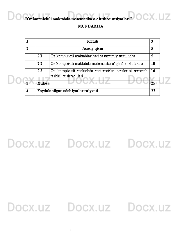 2"Oz komplektli maktabda matematika o‘qitish xususiyatlari"  
MUNDARIJA
1 Kirish 3
2 Asosiy   qism 5
2.1 Oz komplektli maktablar haqida umumiy tushuncha 5
2.2 Oz komplektli maktabda matematika o‘qitish metodikasi 10
2.3 Oz   komplektli   maktabda   matematika   darslarini   samarali
tashkil etish yo‘llari 16
3 Xulosa 25
4 Foydalanilgan adabiyotlar ro‘yxati 27 