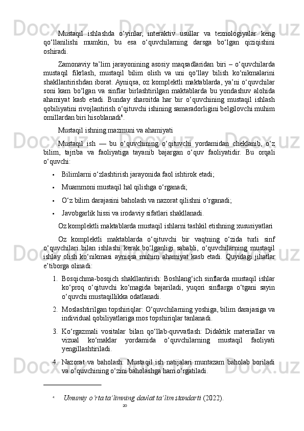 20Mustaqil   ishlashda   o‘yinlar,   interaktiv   usullar   va   texnologiyalar   keng
qo‘llanilishi   mumkin,   bu   esa   o‘quvchilarning   darsga   bo‘lgan   qiziqishini
oshiradi.
Zamonaviy   ta’lim   jarayonining   asosiy   maqsadlaridan   biri   –   o‘quvchilarda
mustaqil   fikrlash,   mustaqil   bilim   olish   va   uni   qo‘llay   bilish   ko‘nikmalarini
shakllantirishdan iborat. Ayniqsa, oz komplektli maktablarda, ya’ni o‘quvchilar
soni   kam   bo‘lgan   va   sinflar   birlashtirilgan   maktablarda   bu   yondashuv   alohida
ahamiyat   kasb   etadi.   Bunday   sharoitda   har   bir   o‘quvchining   mustaqil   ishlash
qobiliyatini rivojlantirish o‘qituvchi ishining samaradorligini belgilovchi muhim
omillardan biri hisoblanadi 4
.
Mustaqil ishning mazmuni va ahamiyati
Mustaqil   ish   —   bu   o‘quvchining   o‘qituvchi   yordamidan   cheklanib,   o‘z
bilim,   tajriba   va   faoliyatiga   tayanib   bajargan   o‘quv   faoliyatidir.   Bu   orqali
o‘quvchi:
 Bilimlarni o‘zlashtirish jarayonida faol ishtirok etadi;
 Muammoni mustaqil hal qilishga o‘rganadi;
 O‘z bilim darajasini baholash va nazorat qilishni o‘rganadi;
 Javobgarlik hissi va irodaviy sifatlari shakllanadi.
Oz komplektli maktablarda mustaqil ishlarni tashkil etishning xususiyatlari
Oz   komplektli   maktablarda   o‘qituvchi   bir   vaqtning   o‘zida   turli   sinf
o‘quvchilari   bilan   ishlashi   kerak   bo‘lganligi   sababli,   o‘quvchilarning   mustaqil
ishlay   olish   ko‘nikmasi   ayniqsa   muhim   ahamiyat   kasb   etadi.   Quyidagi   jihatlar
e’tiborga olinadi:
1. Bosqichma-bosqich shakllantirish: Boshlang‘ich sinflarda mustaqil ishlar
ko‘proq   o‘qituvchi   ko‘magida   bajariladi,   yuqori   sinflarga   o‘tgani   sayin
o‘quvchi mustaqillikka odatlanadi.
2. Moslashtirilgan topshiriqlar: O‘quvchilarning yoshiga, bilim darajasiga va
individual qobiliyatlariga mos topshiriqlar tanlanadi.
3. Ko‘rgazmali   vositalar   bilan   qo‘llab-quvvatlash:   Didaktik   materiallar   va
vizual   ko‘maklar   yordamida   o‘quvchilarning   mustaqil   faoliyati
yengillashtiriladi.
4. Nazorat   va   baholash:   Mustaqil   ish   natijalari   muntazam   baholab   boriladi
va o‘quvchining o‘zini baholashga ham o‘rgatiladi.
4
  Umumiy o‘rta ta’limning davlat ta’lim standarti  (2022). 