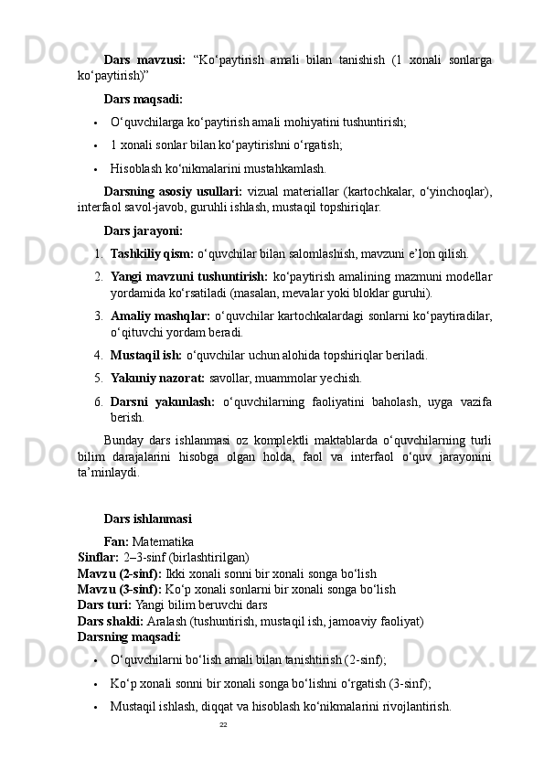 22Dars   mavzusi:   “Ko‘paytirish   amali   bilan   tanishish   (1   xonali   sonlarga
ko‘paytirish)”
Dars maqsadi:
 O‘quvchilarga ko‘paytirish amali mohiyatini tushuntirish;
 1 xonali sonlar bilan ko‘paytirishni o‘rgatish;
 Hisoblash ko‘nikmalarini mustahkamlash.
Darsning   asosiy   usullari:   vizual   materiallar   (kartochkalar,   o‘yinchoqlar),
interfaol savol-javob, guruhli ishlash, mustaqil topshiriqlar.
Dars jarayoni:
1. Tashkiliy qism:  o‘quvchilar bilan salomlashish, mavzuni e’lon qilish.
2. Yangi mavzuni tushuntirish:   ko‘paytirish amalining mazmuni modellar
yordamida ko‘rsatiladi (masalan, mevalar yoki bloklar guruhi).
3. Amaliy mashqlar:   o‘quvchilar kartochkalardagi sonlarni ko‘paytiradilar,
o‘qituvchi yordam beradi.
4. Mustaqil ish:  o‘quvchilar uchun alohida topshiriqlar beriladi.
5. Yakuniy nazorat:  savollar, muammolar yechish.
6. Darsni   yakunlash:   o‘quvchilarning   faoliyatini   baholash,   uyga   vazifa
berish.
Bunday   dars   ishlanmasi   oz   komplektli   maktablarda   o‘quvchilarning   turli
bilim   darajalarini   hisobga   olgan   holda,   faol   va   interfaol   o‘quv   jarayonini
ta’minlaydi.
Dars ishlanmasi
Fan:  Matematika
Sinflar:  2–3-sinf (birlashtirilgan)
Mavzu (2-sinf):  Ikki xonali sonni bir xonali songa bo‘lish
Mavzu (3-sinf):  Ko‘p xonali sonlarni bir xonali songa bo‘lish
Dars turi:  Yangi bilim beruvchi dars
Dars shakli:  Aralash (tushuntirish, mustaqil ish, jamoaviy faoliyat)
Darsning maqsadi:
 O‘quvchilarni bo‘lish amali bilan tanishtirish (2-sinf);
 Ko‘p xonali sonni bir xonali songa bo‘lishni o‘rgatish (3-sinf);
 Mustaqil ishlash, diqqat va hisoblash ko‘nikmalarini rivojlantirish. 