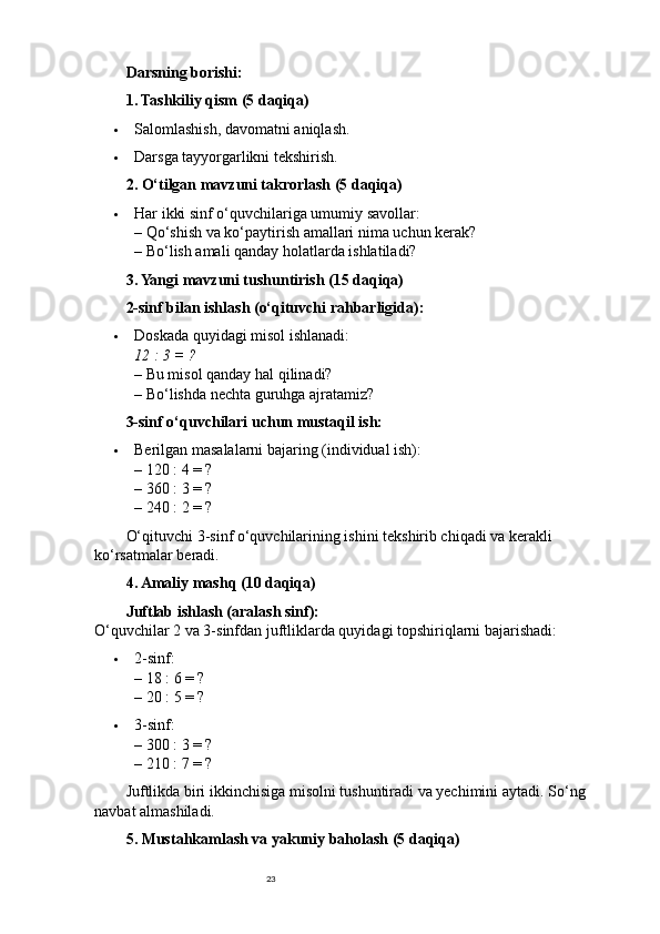 23Darsning borishi:
1. Tashkiliy qism (5 daqiqa)
 Salomlashish, davomatni aniqlash.
 Darsga tayyorgarlikni tekshirish.
2. O‘tilgan mavzuni takrorlash (5 daqiqa)
 Har ikki sinf o‘quvchilariga umumiy savollar:
– Qo‘shish va ko‘paytirish amallari nima uchun kerak?
– Bo‘lish amali qanday holatlarda ishlatiladi?
3. Yangi mavzuni tushuntirish (15 daqiqa)
2-sinf bilan ishlash (o‘qituvchi rahbarligida):
 Doskada quyidagi misol ishlanadi:
12 : 3 = ?
– Bu misol qanday hal qilinadi?
– Bo‘lishda nechta guruhga ajratamiz?
3-sinf o‘quvchilari uchun mustaqil ish:
 Berilgan masalalarni bajaring (individual ish):
– 120 : 4 = ?
– 360 : 3 = ?
– 240 : 2 = ?
O‘qituvchi 3-sinf o‘quvchilarining ishini tekshirib chiqadi va kerakli 
ko‘rsatmalar beradi.
4. Amaliy mashq (10 daqiqa)
Juftlab ishlash (aralash sinf):
O‘quvchilar 2 va 3-sinfdan juftliklarda quyidagi topshiriqlarni bajarishadi:
 2-sinf:
– 18 : 6 = ?
– 20 : 5 = ?
 3-sinf:
– 300 : 3 = ?
– 210 : 7 = ?
Juftlikda biri ikkinchisiga misolni tushuntiradi va yechimini aytadi.  So‘ng 
navbat almashiladi.
5. Mustahkamlash va yakuniy baholash (5 daqiqa) 