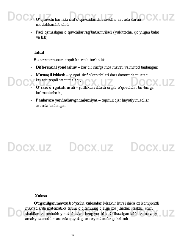 24 O‘qituvchi har ikki sinf o‘quvchilaridan savollar asosida darsni 
mustahkamlab oladi.
 Faol qatnashgan o‘quvchilar rag‘batlantiriladi (yulduzcha, qo‘yilgan baho
va h.k).
Tahlil
Bu dars namunasi orqali ko‘rinib turibdiki:
 Differensial yondashuv  – har bir sinfga mos mavzu va metod tanlangan;
 Mustaqil ishlash  – yuqori sinf o‘quvchilari dars davomida mustaqil 
ishlash orqali vaqt tejaladi;
 O‘zaro o‘rgatish usuli  – juftlikda ishlash orqali o‘quvchilar bir-biriga 
ko‘maklashadi;
 Fanlararo yondashuvga imkoniyat  – topshiriqlar hayotiy misollar 
asosida tanlangan.
 Xulosa
O‘rganilgan mavzu bo‘yicha xulosalar  Mazkur kurs ishida oz komplektli
maktablarda matematika fanini o‘qitishning o‘ziga xos jihatlari, tashkil etish 
shakllari va metodik yondashuvlari keng yoritildi. O‘tkazilgan tahlil va nazariy-
amaliy izlanishlar asosida quyidagi asosiy xulosalarga kelindi: 