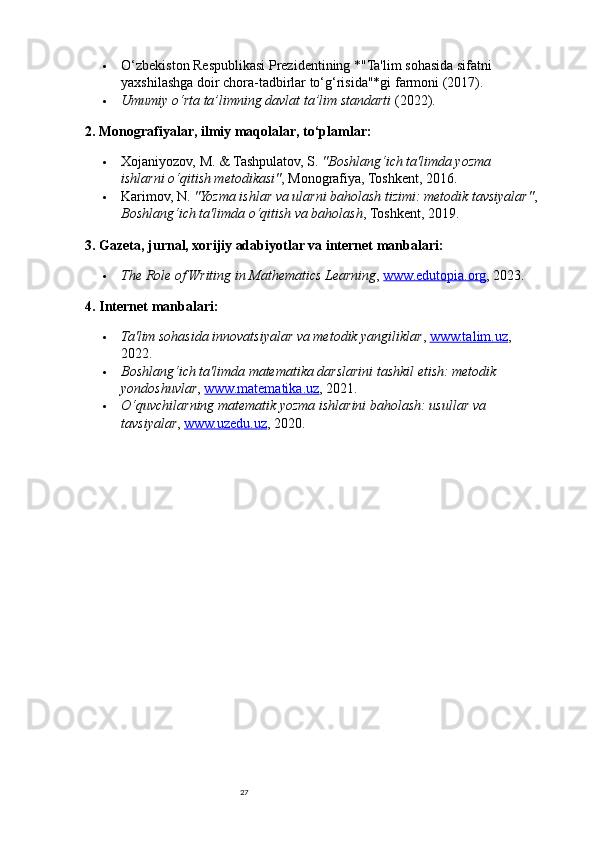27 O‘zbekiston Respublikasi Prezidentining *"Ta'lim sohasida sifatni 
yaxshilashga doir chora-tadbirlar to‘g‘risida"*gi farmoni (2017).
 Umumiy o‘rta ta’limning davlat ta’lim standarti  (2022).
2. Monografiyalar, ilmiy maqolalar, to‘plamlar:
 Xojaniyozov, M. & Tashpulatov, S.  "Boshlang‘ich ta'limda yozma 
ishlarni o‘qitish metodikasi" , Monografiya, Toshkent, 2016.
 Karimov, N.  "Yozma ishlar va ularni baholash tizimi: metodik tavsiyalar" ,
Boshlang‘ich ta'limda o‘qitish va baholash , Toshkent, 2019.
3. Gazeta, jurnal, xorijiy adabiyotlar va internet manbalari:
 The Role of Writing in Mathematics Learning ,  www.edutopia.org , 2023.
4. Internet manbalari:
 Ta'lim sohasida innovatsiyalar va metodik yangiliklar ,  www.talim.uz , 
2022.
 Boshlang‘ich ta'limda matematika darslarini tashkil etish: metodik 
yondoshuvlar ,  www.matematika.uz , 2021.
 O‘quvchilarning matematik yozma ishlarini baholash: usullar va 
tavsiyalar ,  www.uzedu.uz , 2020. 